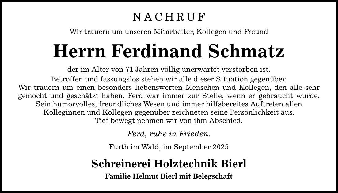 NACHRUF Wir trauern um unseren Mitarbeiter, Kollegen und Freund Herrn Ferdinand Schmatz der im Alter von 71 Jahren völlig unerwartet verstorben ist. Betroffen und fassungslos stehen wir alle dieser Situation gegenüber. Wir trauern um einen besonders liebenswerten Menschen und Kollegen, den alle sehr gemocht und geschätzt haben. Ferd war immer zur Stelle, wenn er gebraucht wurde. Sein humorvolles, freundliches Wesen und immer hilfsbereites Auftreten allen Kolleginnen und Kollegen gegenüber zeichneten seine Persönlichkeit aus. Tief bewegt nehmen wir von ihm Abschied. Ferd, ruhe in Frieden. Furth im Wald, im September 2025 Schreinerei Holztechnik Bierl Familie Helmut Bierl mit Belegschaft
