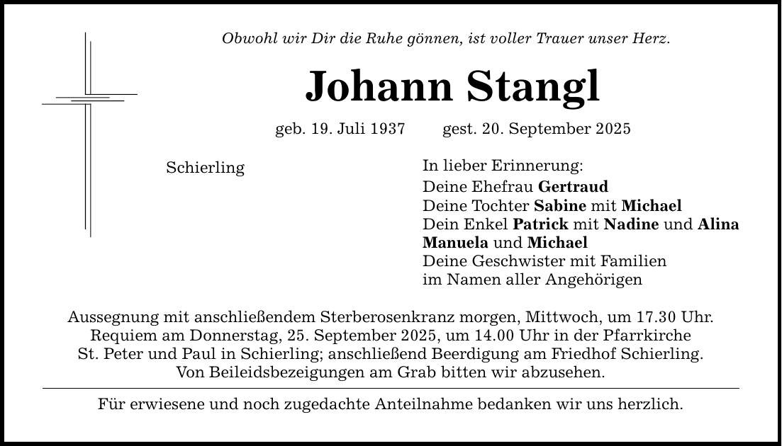 Obwohl wir Dir die Ruhe gönnen, ist voller Trauer unser Herz.Johann Stanglgeb. 19. Juli 1937 gest. 20. September 2025SchierlingAussegnung mit anschließendem Sterberosenkranz morgen, Mittwoch, um 17.30 Uhr.Requiem am Donnerstag, 25. September 2025, um 14.00 Uhr in der PfarrkircheSt. Peter und Paul in Schierling; anschließend Beerdigung am Friedhof Schierling.Von Beileidsbezeigungen am Grab bitten wir abzusehen.Für erwiesene und noch zugedachte Anteilnahme bedanken wir uns herzlich.In lieber Erinnerung:Deine Ehefrau GertraudDeine Tochter Sabine mit MichaelDein Enkel Patrick mit Nadine und AlinaManuela und MichaelDeine Geschwister mit Familienim Namen aller Angehörigen
