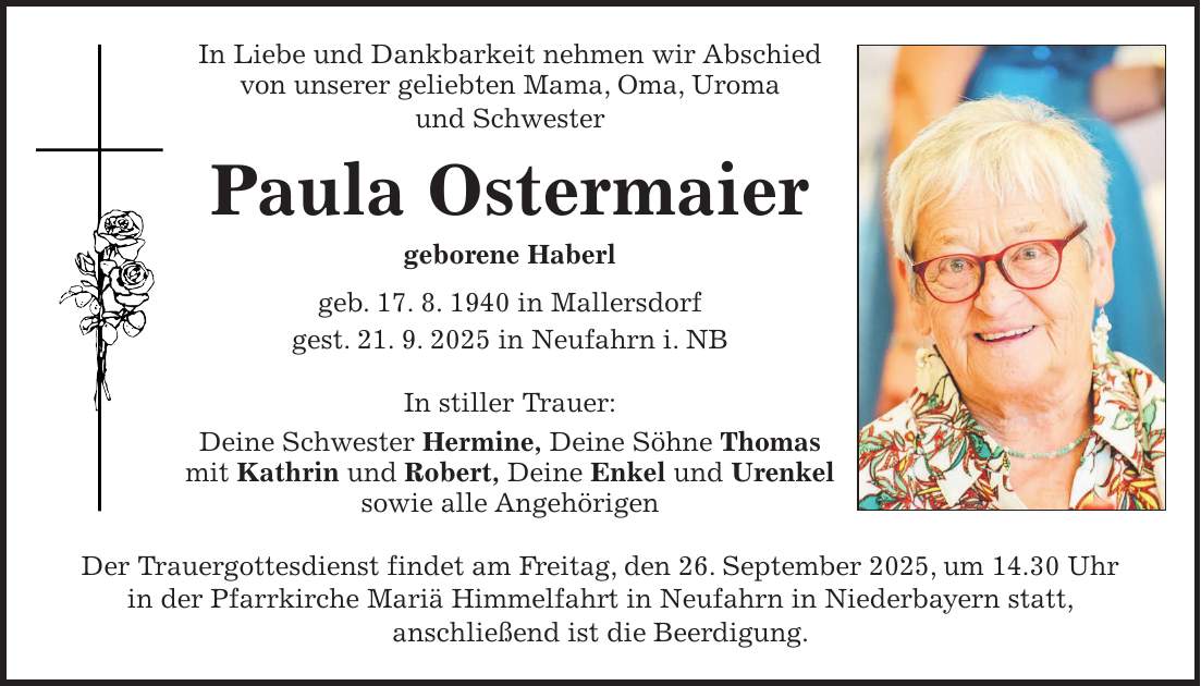 In Liebe und Dankbarkeit nehmen wir Abschied von unserer geliebten Mama, Oma, Uroma und Schwester Paula Ostermaier geborene Haberl geb. 17. 8. 1940 in Mallersdorf gest. 21. 9. 2025 in Neufahrn i. NB In stiller Trauer: Deine Schwester Hermine, Deine Söhne Thomas mit Kathrin und Robert, Deine Enkel und Urenkel sowie alle Angehörigen Der Trauergottesdienst findet am Freitag, den 26. September 2025, um 14.30 Uhr in der Pfarrkirche Mariä Himmelfahrt in Neufahrn in Niederbayern statt, anschließend ist die Beerdigung.