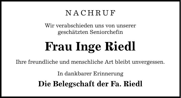 NACHRUF Wir verabschieden uns von unserer geschätzten Seniorchefin Frau Inge Riedl Ihre freundliche und menschliche Art bleibt unvergessen. In dankbarer Erinnerung Die Belegschaft der Fa. Riedl