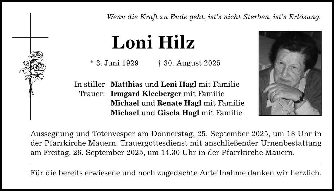 Wenn die Kraft zu Ende geht, ist's nicht Sterben, ist's Erlösung. Loni Hilz * 3. Juni 1929 _ 30. August 2025 In stiller Trauer: Matthias und Leni Hagl mit Familie Irmgard Kleeberger mit Familie Michael und Renate Hagl mit Familie Michael und Gisela Hagl mit Familie Aussegnung und Totenvesper am Donnerstag, 25. September 2025, um 18 Uhr in der Pfarrkirche Mauern. Trauergottesdienst mit anschließender Urnenbestattung am Freitag, 26. September 2025, um 14.30 Uhr in der Pfarrkirche Mauern. Für die bereits erwiesene und noch zugedachte Anteilnahme danken wir herzlich.