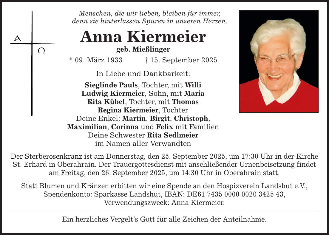 Menschen, die wir lieben, bleiben für immer, denn sie hinterlassen Spuren in unseren Herzen. Anna Kiermeier geb. Mießlinger * 09. März 1933 _ 15. September 2025 In Liebe und Dankbarkeit: Sieglinde Pauls, Tochter, mit Willi Ludwig Kiermeier, Sohn, mit Maria Rita Kübel, Tochter, mit Thomas Regina Kiermeier, Tochter Deine Enkel: Martin, Birgit, Christoph, Maximilian, Corinna und Felix mit Familien Deine Schwester Rita Sedlmeier im Namen aller Verwandten Der Sterberosenkranz ist am Donnerstag, den 25. September 2025, um 17:30 Uhr in der Kirche St. Erhard in Oberahrain. Der Trauergottesdienst mit anschließender Urnenbeisetzung findet am Freitag, den 26. September 2025, um 14:30 Uhr in Oberahrain statt. Statt Blumen und Kränzen erbitten wir eine Spende an den Hospizverein Landshut e.V., Spendenkonto: Sparkasse Landshut, IBAN: DE***, Verwendungszweck: Anna Kiermeier. Ein herzliches Vergelt's Gott für alle Zeichen der Anteilnahme.