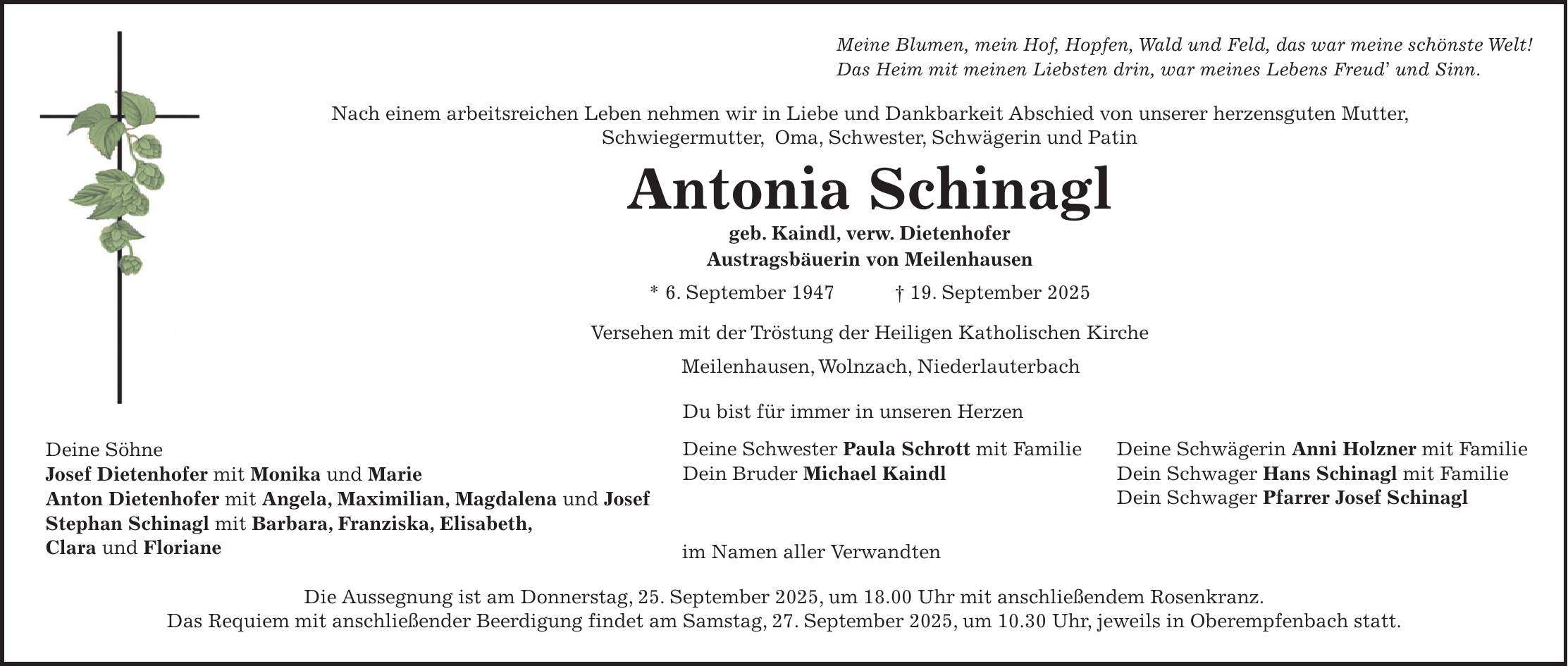 Meine Blumen, mein Hof, Hopfen, Wald und Feld, das war meine schönste Welt! Das Heim mit meinen Liebsten drin, war meines Lebens Freud' und Sinn. Nach einem arbeitsreichen Leben nehmen wir in Liebe und Dankbarkeit Abschied von unserer herzensguten Mutter, Schwiegermutter, Oma, Schwester, Schwägerin und Patin Antonia Schinagl geb. Kaindl, verw. Dietenhofer Austragsbäuerin von Meilenhausen * 6. September 1947 + 19. September 2025 Versehen mit der Tröstung der Heiligen Katholischen Kirche Meilenhausen, Wolnzach, Niederlauterbach Du bist für immer in unseren Herzen Deine Söhne Josef Dietenhofer mit Monika und Marie Anton Dietenhofer mit Angela, Maximilian, Magdalena und Josef Stephan Schinagl mit Barbara, Franziska, Elisabeth, Clara und Floriane im Namen aller Verwandten Die Aussegnung ist am Donnerstag, 25. September 2025, um 18.00 Uhr mit anschließendem Rosenkranz. Das Requiem mit anschließender Beerdigung findet am Samstag, 27. September 2025, um 10.30 Uhr, jeweils in Oberempfenbach statt.Deine Schwester Paula Schrott mit Familie Dein Bruder Michael KaindlDeine Schwägerin Anni Holzner mit Familie Dein Schwager Hans Schinagl mit Familie Dein Schwager Pfarrer Josef Schinagl