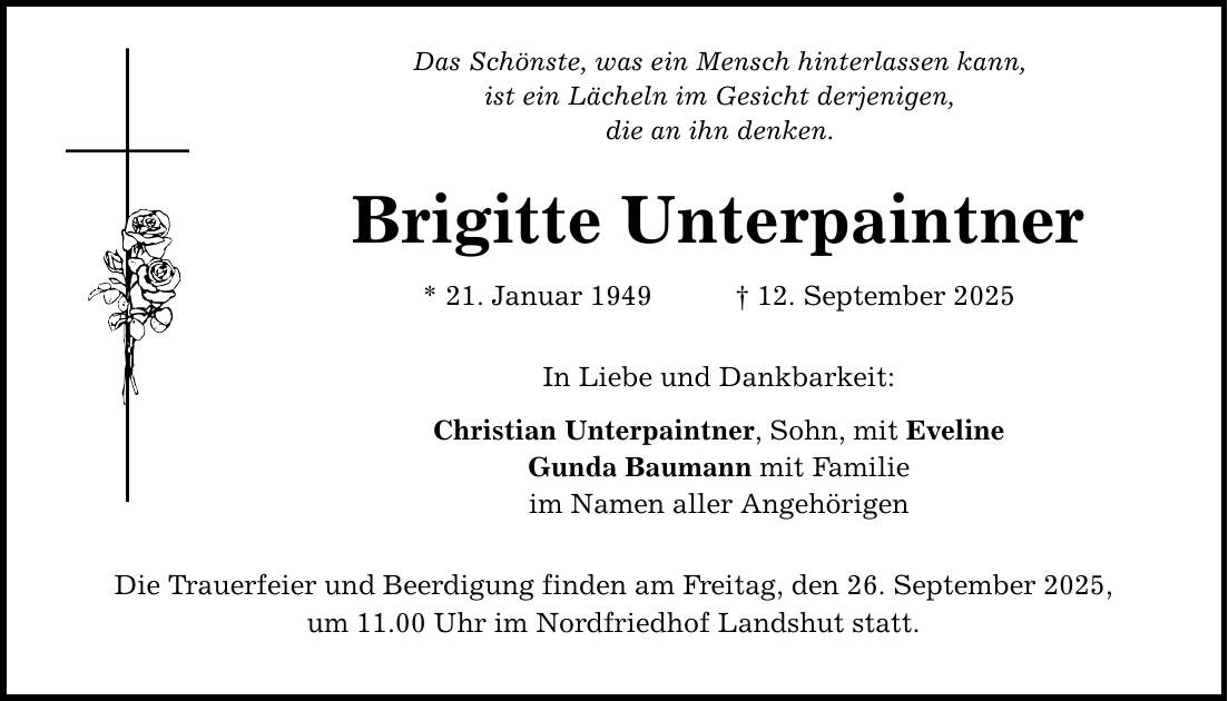 Das Schönste, was ein Mensch hinterlassen kann, ist ein Lächeln im Gesicht derjenigen, die an ihn denken. Brigitte Unterpaintner * 21. Januar 1949 _ 12. September 2025 In Liebe und Dankbarkeit: Christian Unterpaintner, Sohn, mit Eveline Gunda Baumann mit Familie im Namen aller Angehörigen Die Trauerfeier und Beerdigung finden am Freitag, den 26. September 2025, um 11.00 Uhr im Nordfriedhof Landshut statt.