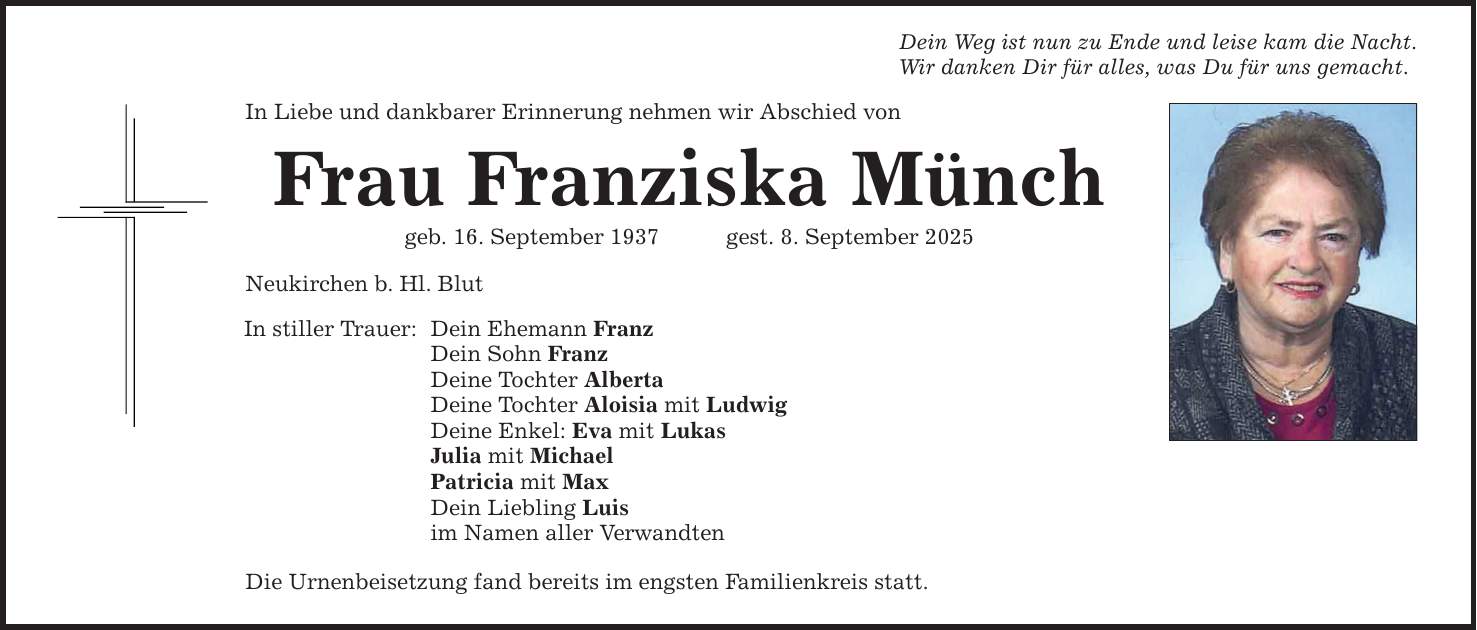 Dein Weg ist nun zu Ende und leise kam die Nacht. Wir danken Dir für alles, was Du für uns gemacht. In Liebe und dankbarer Erinnerung nehmen wir Abschied von Frau Franziska Münch geb. 16. September 1937 gest. 8. September 2025 Neukirchen b. Hl. Blut In stiller Trauer: Dein Ehemann Franz Dein Sohn Franz Deine Tochter Alberta Deine Tochter Aloisia mit Ludwig Deine Enkel: Eva mit Lukas Julia mit Michael Patricia mit Max Dein Liebling Luis im Namen aller Verwandten Die Urnenbeisetzung fand bereits im engsten Familienkreis statt.