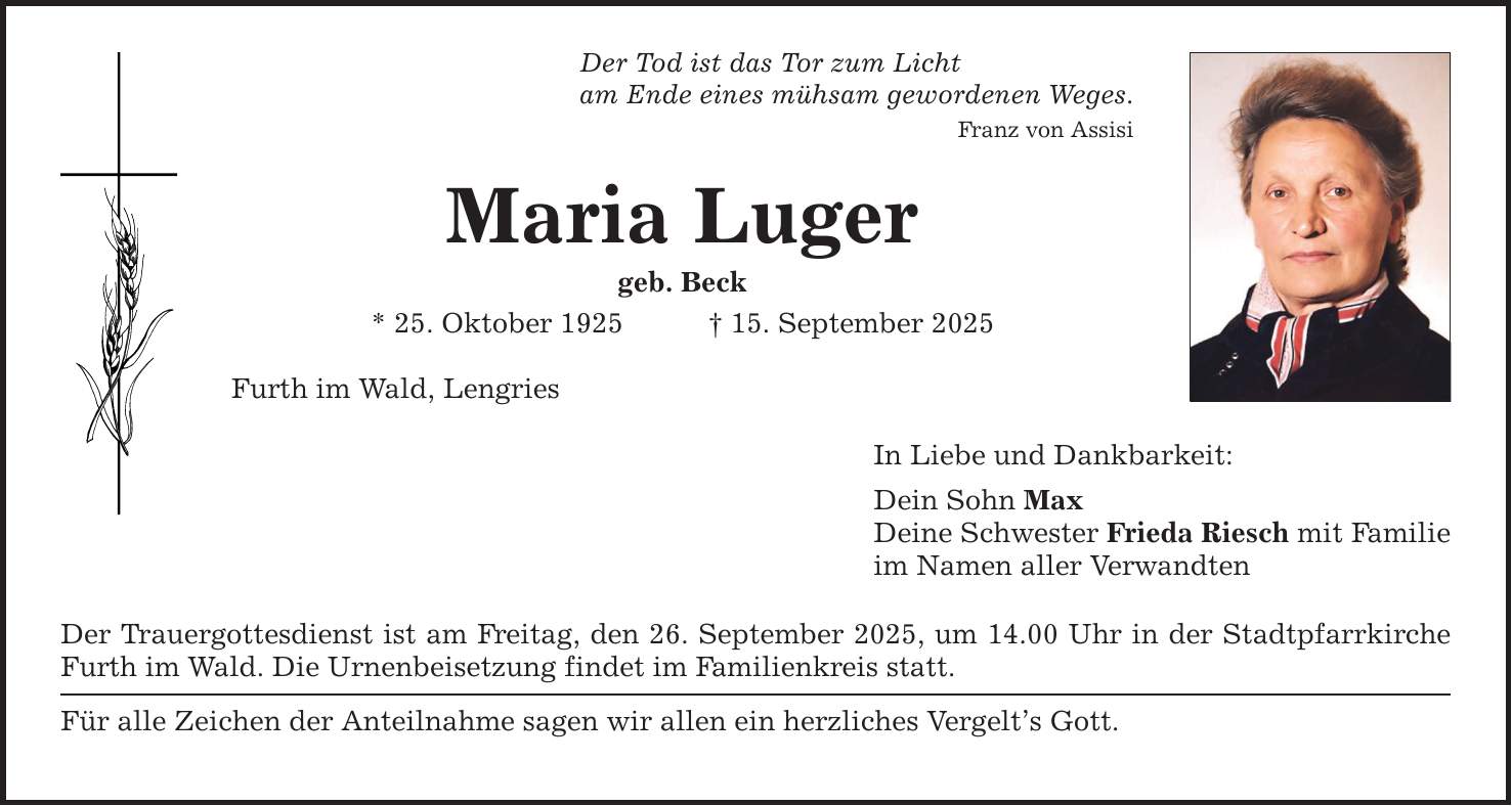 Der Tod ist das Tor zum Licht am Ende eines mühsam gewordenen Weges. Franz von Assisi Maria Luger geb. Beck * 25. Oktober 1925 _ 15. September 2025 Furth im Wald, Lengries Der Trauergottesdienst ist am Freitag, den 26. September 2025, um 14.00 Uhr in der Stadtpfarrkirche Furth im Wald. Die Urnenbeisetzung findet im Familienkreis statt. Für alle Zeichen der Anteilnahme sagen wir allen ein herzliches Vergelt's Gott. In Liebe und Dankbarkeit: Dein Sohn Max Deine Schwester Frieda Riesch mit Familie im Namen aller Verwandten