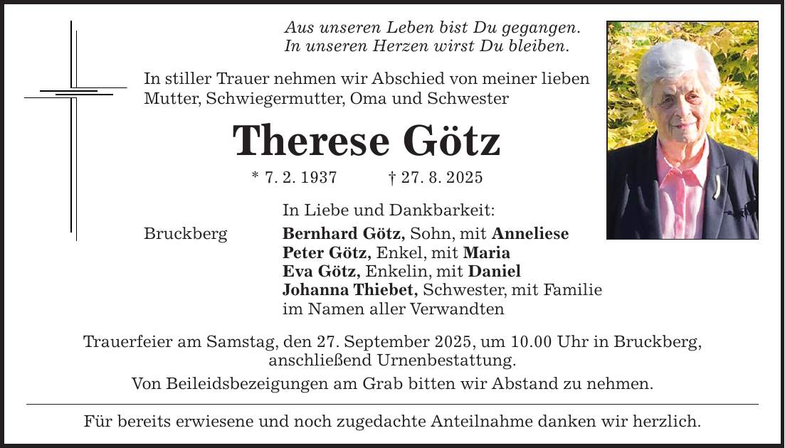 Aus unseren Leben bist Du gegangen. In unseren Herzen wirst Du bleiben. In stiller Trauer nehmen wir Abschied von meiner lieben Mutter, Schwiegermutter, Oma und Schwester Therese Götz * 7. 2. 1937 + 27. 8. 2025 In Liebe und Dankbarkeit: Bruckberg Bernhard Götz, Sohn, mit Anneliese Peter Götz, Enkel, mit Maria Eva Götz, Enkelin, mit Daniel Johanna Thiebet, Schwester, mit Familie im Namen aller Verwandten Trauerfeier am Samstag, den 27. September 2025, um 10.00 Uhr in Bruckberg, anschließend Urnenbestattung. Von Beileidsbezeigungen am Grab bitten wir Abstand zu nehmen. Für bereits erwiesene und noch zugedachte Anteilnahme danken wir herzlich.
