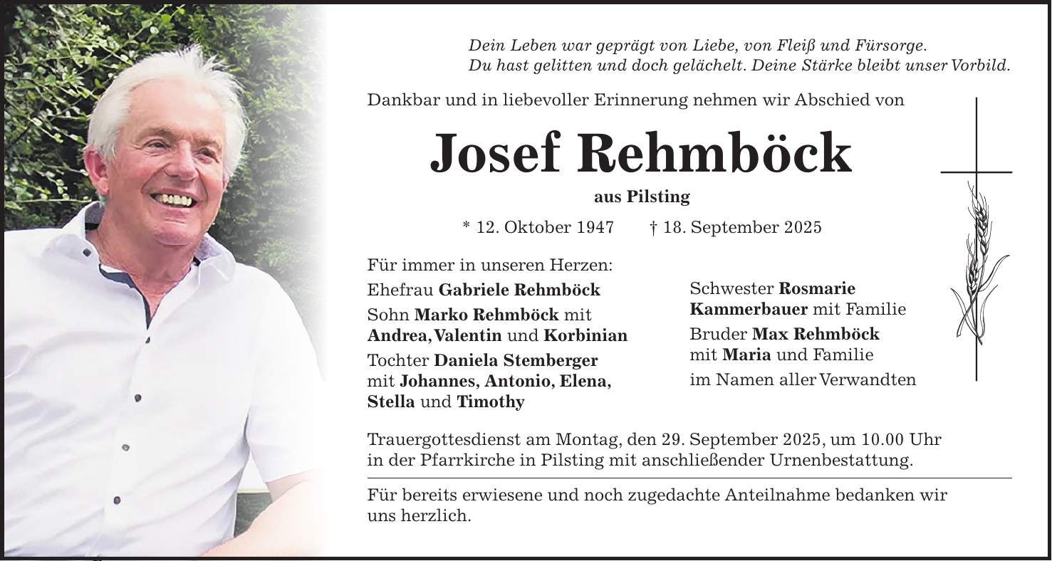 Dein Leben war geprägt von Liebe, von Fleiß und Fürsorge. Du hast gelitten und doch gelächelt. Deine Stärke bleibt unser Vorbild. Dankbar und in liebevoller Erinnerung nehmen wir Abschied von Josef Rehmböck aus Pilsting * 12. Oktober 1947 + 18. September 2025 Für immer in unseren Herzen: Ehefrau Gabriele Rehmböck Sohn Marko Rehmböck mit Andrea, Valentin und Korbinian Tochter Daniela Stemberger mit Johannes, Antonio, Elena, Stella und Timothy Schwester Rosmarie Kammerbauer mit Familie Bruder Max Rehmböck mit Maria und Familie im Namen aller Verwandten Trauergottesdienst am Montag, den 29. September 2025, um 10.00 Uhr in der Pfarrkirche in Pilsting mit anschließender Urnenbestattung. Für bereits erwiesene und noch zugedachte Anteilnahme bedanken wir uns herzlich.