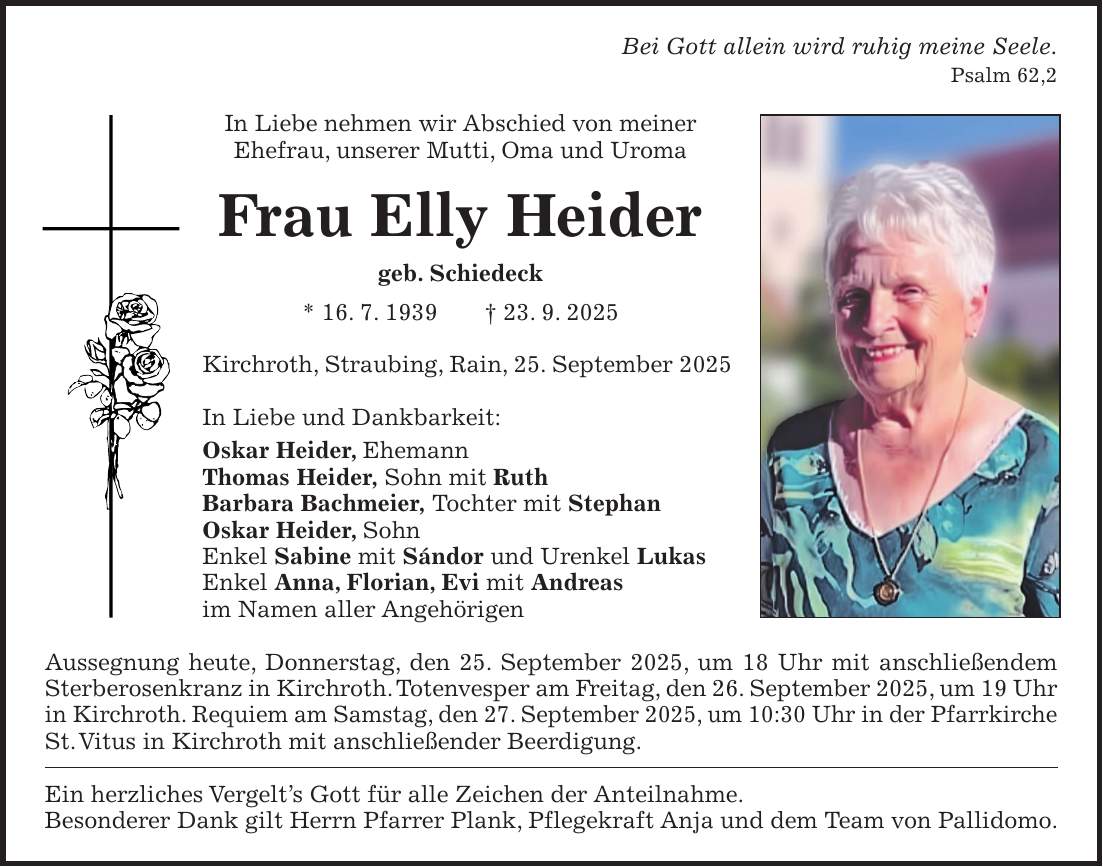 Bei Gott allein wird ruhig meine Seele. Psalm 62,2 In Liebe nehmen wir Abschied von meiner Ehefrau, unserer Mutti, Oma und Uroma Frau Elly Heider geb. Schiedeck * 16. 7. 1939 + 23. 9. 2025 Kirchroth, Straubing, Rain, 25. September 2025 In Liebe und Dankbarkeit: Oskar Heider, Ehemann Thomas Heider, Sohn mit Ruth Barbara Bachmeier, Tochter mit Stephan Oskar Heider, Sohn Enkel Sabine mit Sándor und Urenkel Lukas Enkel Anna, Florian, Evi mit Andreas im Namen aller Angehörigen Aussegnung heute, Donnerstag, den 25. September 2025, um 18 Uhr mit anschließendem Sterberosenkranz in Kirchroth. Totenvesper am Freitag, den 26. September 2025, um 19 Uhr in Kirchroth. Requiem am Samstag, den 27. September 2025, um 10:30 Uhr in der Pfarrkirche St. Vitus in Kirchroth mit anschließender Beerdigung. Ein herzliches Vergelt's Gott für alle Zeichen der Anteilnahme. Besonderer Dank gilt Herrn Pfarrer Plank, Pflegekraft Anja und dem Team von Pallidomo.