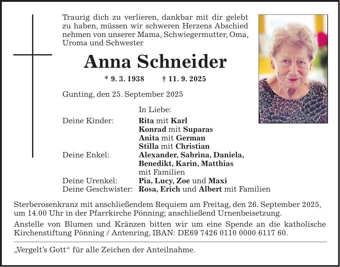 Traurig dich zu verlieren, dankbar mit dir gelebt zu haben, müssen wir schweren Herzens Abschied nehmen von unserer Mama, Schwiegermutter, Oma, Uroma und Schwester Anna Schneider * 9. 3. 1938 + 11. 9. 2025 Gunting, den 25. September 2025 In Liebe: Deine Kinder: Rita mit Karl Konrad mit Suparas Anita mit German Stilla mit Christian Deine Enkel: Alexander, Sabrina, Daniela, Benedikt, Karin, Matthias mit Familien Deine Urenkel: Pia, Lucy, Zoe und Maxi Deine Geschwister: Rosa, Erich und Albert mit Familien Sterberosenkranz mit anschließendem Requiem am Freitag, den 26. September 2025, um 14.00 Uhr in der Pfarrkirche Pönning; anschließend Urnenbeisetzung. Anstelle von Blumen und Kränzen bitten wir um eine Spende an die katholische Kirchenstiftung Pönning / Antenring, IBAN: DE***. 'Vergelt's Gott' für alle Zeichen der Anteilnahme.