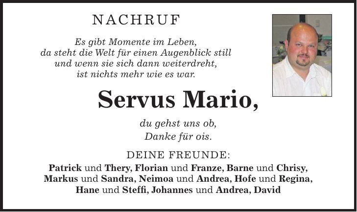 NACHRUF Es gibt Momente im Leben, da steht die Welt für einen Augenblick still und wenn sie sich dann weiterdreht, ist nichts mehr wie es war. Servus Mario, du gehst uns ob, Danke für ois. Deine Freunde: Patrick und Thery, Florian und Franze, Barne und Chrisy, Markus und Sandra, Neimoa und Andrea, Hofe und Regina, Hane und Steffi, Johannes und Andrea, David