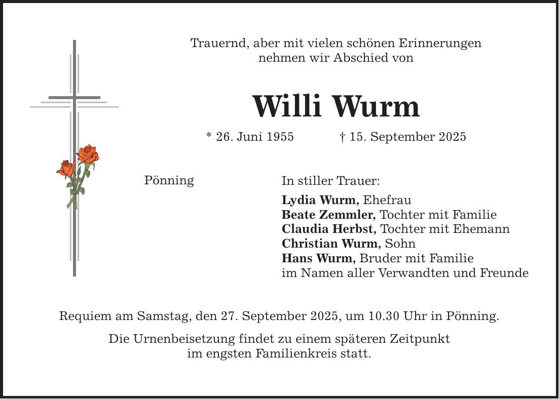Trauernd, aber mit vielen schönen Erinnerungen nehmen wir Abschied von Willi Wurm * 26. Juni 1955 _ 15. September 2025 Pönning Requiem am Samstag, den 27. September 2025, um 10.30 Uhr in Pönning. Die Urnenbeisetzung findet zu einem späteren Zeitpunkt im engsten Familienkreis statt. In stiller Trauer: Lydia Wurm, Ehefrau Beate Zemmler, Tochter mit Familie Claudia Herbst, Tochter mit Ehemann Christian Wurm, Sohn Hans Wurm, Bruder mit Familie im Namen aller Verwandten und Freunde