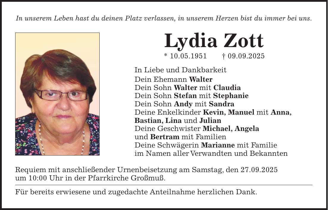 In unserem Leben hast du deinen Platz verlassen, in unserem Herzen bist du immer bei uns. Lydia Zott * 10.05.1951 + 09.09.2025 In Liebe und Dankbarkeit Dein Ehemann Walter Dein Sohn Walter mit Claudia Dein Sohn Stefan mit Stephanie Dein Sohn Andy mit Sandra Deine Enkelkinder Kevin, Manuel mit Anna, Bastian, Lina und Julian Deine Geschwister Michael, Angela und Bertram mit Familien Deine Schwägerin Marianne mit Familie im Namen aller Verwandten und Bekannten Requiem mit anschließender Urnenbeisetzung am Samstag, den 27.09.2025 um 10:00 Uhr in der Pfarrkirche Großmuß. Für bereits erwiesene und zugedachte Anteilnahme herzlichen Dank.