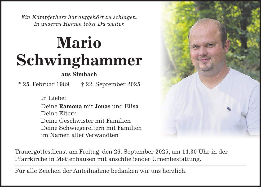 Ein Kämpferherz hat aufgehört zu schlagen. In unseren Herzen lebst Du weiter. Mario Schwinghammer aus Simbach * 25. Februar 1989 + 22. September 2025 In Liebe: Deine Ramona mit Jonas und Elisa Deine Eltern Deine Geschwister mit Familien Deine Schwiegereltern mit Familien im Namen aller Verwandten Trauergottesdienst am Freitag, den 26. September 2025, um 14.30 Uhr in der Pfarrkirche in Mettenhausen mit anschließender Urnenbestattung. Für alle Zeichen der Anteilnahme bedanken wir uns herzlich. 