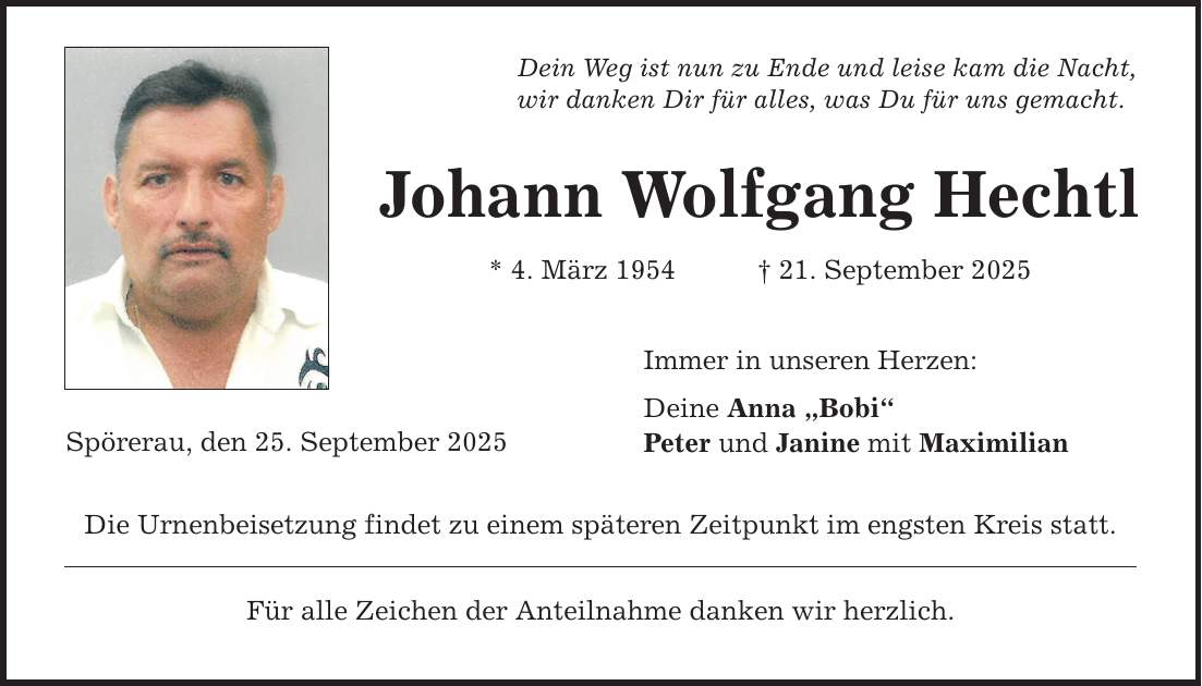 Dein Weg ist nun zu Ende und leise kam die Nacht, wir danken Dir für alles, was Du für uns gemacht. Spörerau, den 25. September 2025 Johann Wolfgang Hechtl * 4. März 1954 _ 21. September 2025 Die Urnenbeisetzung findet zu einem späteren Zeitpunkt im engsten Kreis statt. Für alle Zeichen der Anteilnahme danken wir herzlich. Immer in unseren Herzen: Deine Anna 