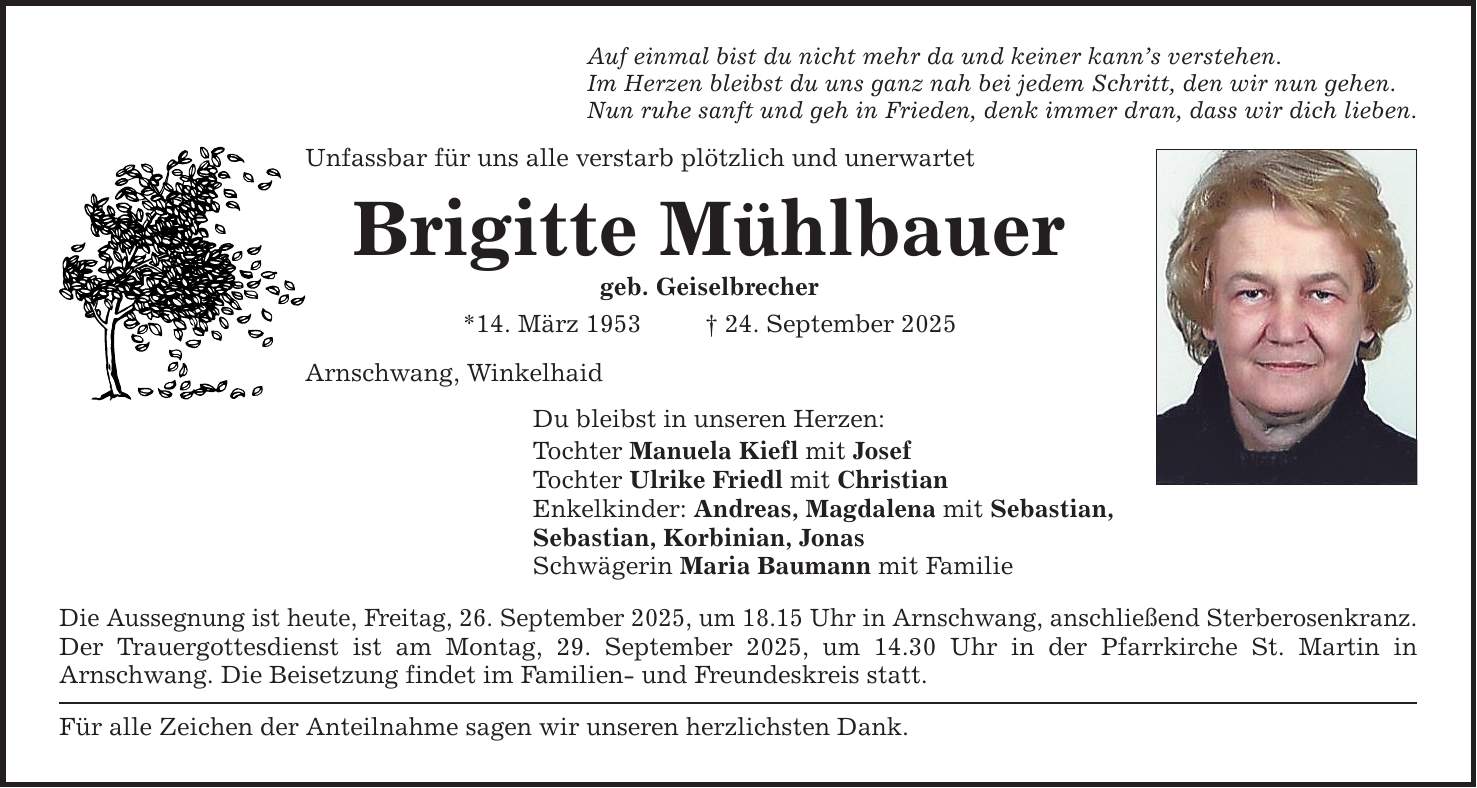 Auf einmal bist du nicht mehr da und keiner kann's verstehen. Im Herzen bleibst du uns ganz nah bei jedem Schritt, den wir nun gehen. Nun ruhe sanft und geh in Frieden, denk immer dran, dass wir dich lieben. Unfassbar für uns alle verstarb plötzlich und unerwartet Brigitte Mühlbauer geb. Geiselbrecher *14. März 1953 _ 24. September 2025 Arnschwang, Winkelhaid Du bleibst in unseren Herzen: Tochter Manuela Kiefl mit Josef Tochter Ulrike Friedl mit Christian Enkelkinder: Andreas, Magdalena mit Sebastian, Sebastian, Korbinian, Jonas Schwägerin Maria Baumann mit Familie Die Aussegnung ist heute, Freitag, 26. September 2025, um 18.15 Uhr in Arnschwang, anschließend Sterberosenkranz. Der Trauergottesdienst ist am Montag, 29. September 2025, um 14.30 Uhr in der Pfarrkirche St. Martin in ­Arnschwang. Die Beisetzung findet im Familien- und Freundeskreis statt. Für alle Zeichen der Anteilnahme sagen wir unseren herzlichsten Dank.