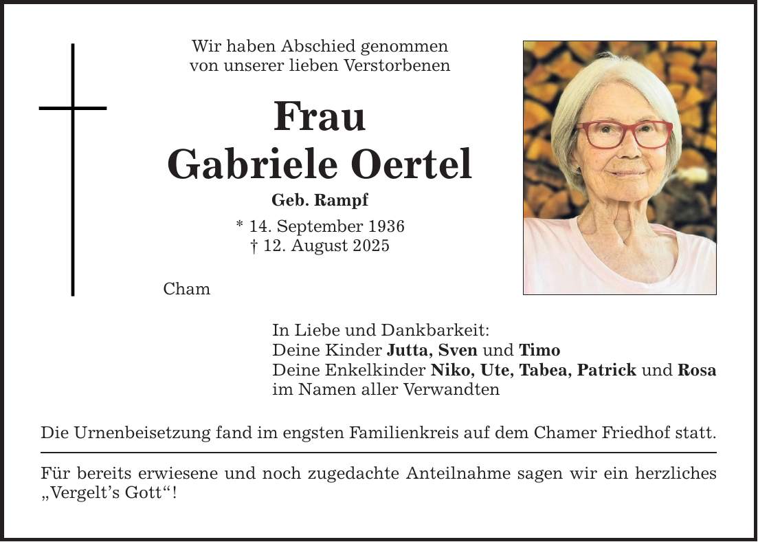 Wir haben Abschied genommen von unserer lieben Verstorbenen Frau Gabriele Oertel Geb. Rampf * 14. September 1936 _ 12. August 2025 Cham In Liebe und Dankbarkeit: Deine Kinder Jutta, Sven und Timo Deine Enkelkinder Niko, Ute, Tabea, Patrick und Rosa im Namen aller Verwandten Die Urnenbeisetzung fand im engsten Familienkreis auf dem Chamer Friedhof statt. Für bereits erwiesene und noch zugedachte Anteilnahme sagen wir ein herzliches 