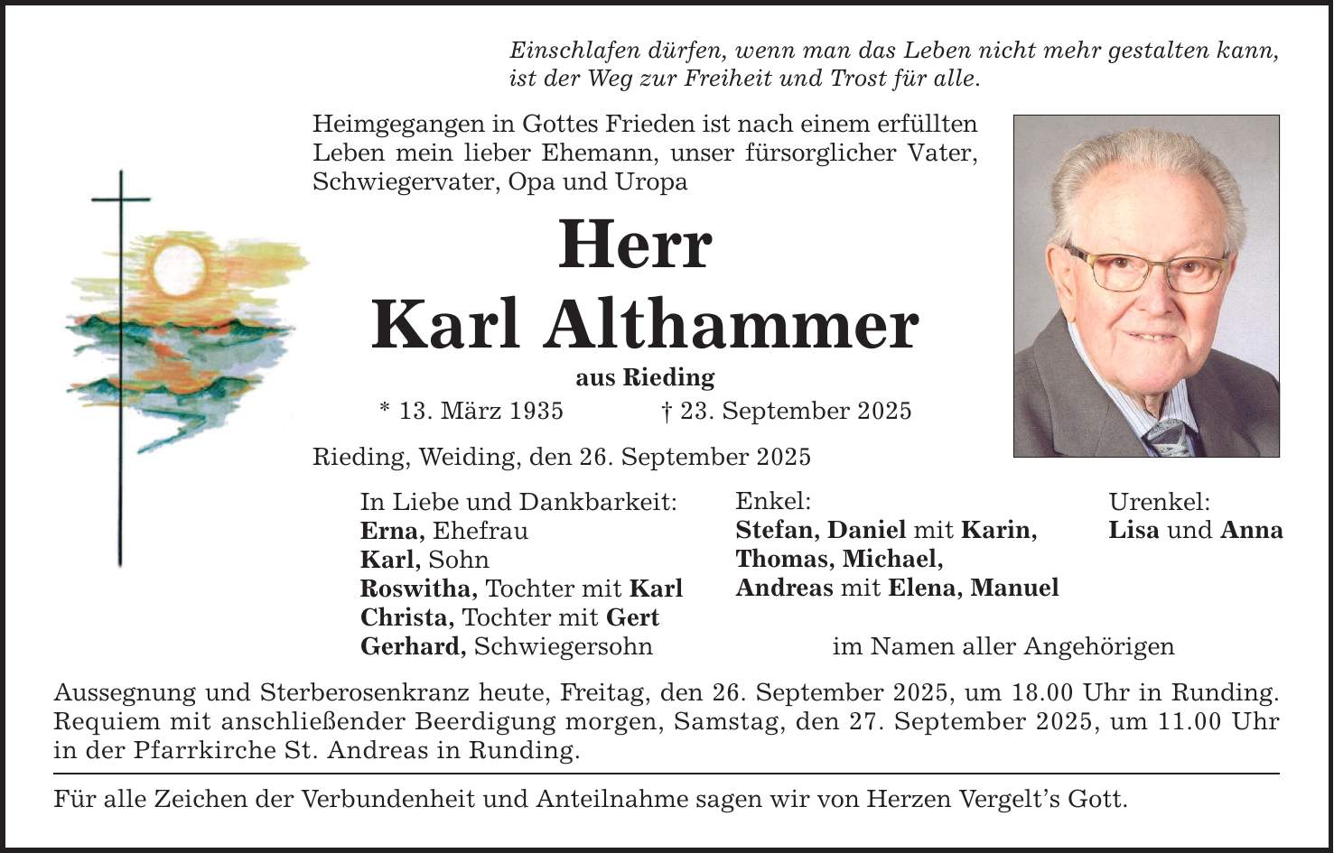 Einschlafen dürfen, wenn man das Leben nicht mehr gestalten kann, ist der Weg zur Freiheit und Trost für alle. Heimgegangen in Gottes Frieden ist nach einem erfüllten Leben mein lieber Ehemann, unser fürsorglicher Vater, Schwiegervater, Opa und Uropa Herr Karl Althammer aus Rieding * 13. März 1935 _ 23. September 2025 Rieding, Weiding, den 26. September 2025 In Liebe und Dankbarkeit: Erna, Ehefrau Karl, Sohn Roswitha, Tochter mit Karl Christa, Tochter mit Gert Gerhard, Schwiegersohn Aussegnung und Sterberosenkranz heute, Freitag, den 26. September 2025, um 18.00 Uhr in Runding. Requiem mit anschließender Beerdigung morgen, Samstag, den 27. September 2025, um 11.00 Uhr in der Pfarrkirche St. Andreas in Runding. Für alle Zeichen der Verbundenheit und Anteilnahme sagen wir von Herzen Vergelt's Gott. Enkel: Stefan, Daniel mit Karin, Thomas, Michael, Andreas mit Elena, Manuel im Namen aller Angehörigen Urenkel: Lisa und Anna