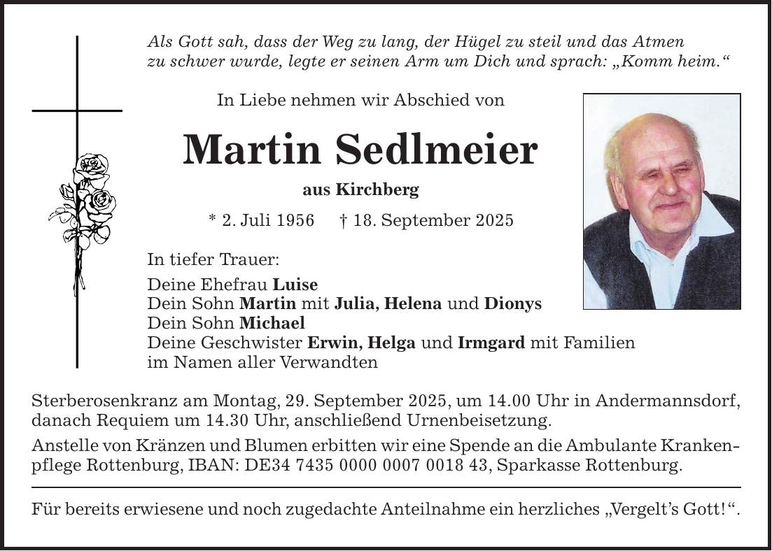 Als Gott sah, dass der Weg zu lang, der Hügel zu steil und das Atmen zu schwer wurde, legte er seinen Arm um Dich und sprach: 'Komm heim.' In Liebe nehmen wir Abschied von Martin Sedlmeier aus Kirchberg * 2. Juli 1956 + 18. September 2025 In tiefer Trauer: Deine Ehefrau Luise Dein Sohn Martin mit Julia, Helena und Dionys Dein Sohn Michael Deine Geschwister Erwin, Helga und Irmgard mit Familien im Namen aller Verwandten Sterberosenkranz am Montag, 29. September 2025, um 14.00 Uhr in Andermannsdorf, danach Requiem um 14.30 Uhr, anschließend Urnenbeisetzung. Anstelle von Kränzen und Blumen erbitten wir eine Spende an die Ambulante Kranken- pflege Rottenburg, IBAN: DE***, Sparkasse Rottenburg. Für bereits erwiesene und noch zugedachte Anteilnahme ein herzliches 'Vergelt's Gott!'.