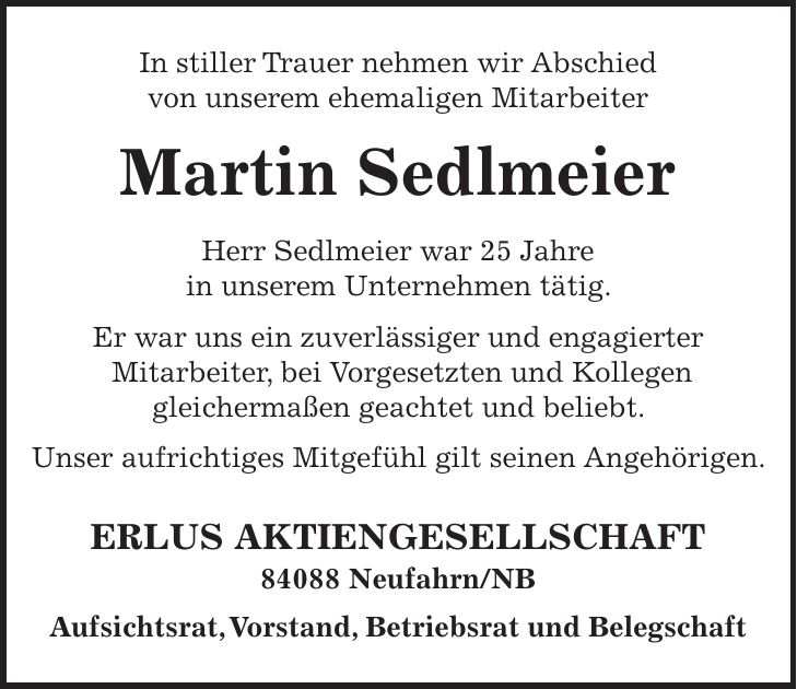 In stiller Trauer nehmen wir Abschied von unserem ehemaligen Mitarbeiter Martin Sedlmeier Herr Sedlmeier war 25 Jahre in unserem Unternehmen tätig. Er war uns ein zuverlässiger und engagierter Mitarbeiter, bei Vorgesetzten und Kollegen gleichermaßen geachtet und beliebt. Unser aufrichtiges Mitgefühl gilt seinen Angehörigen. ERLUS AKTIENGESELLSCHAFT 84088 Neufahrn/NB Aufsichtsrat, Vorstand, Betriebsrat und Belegschaft