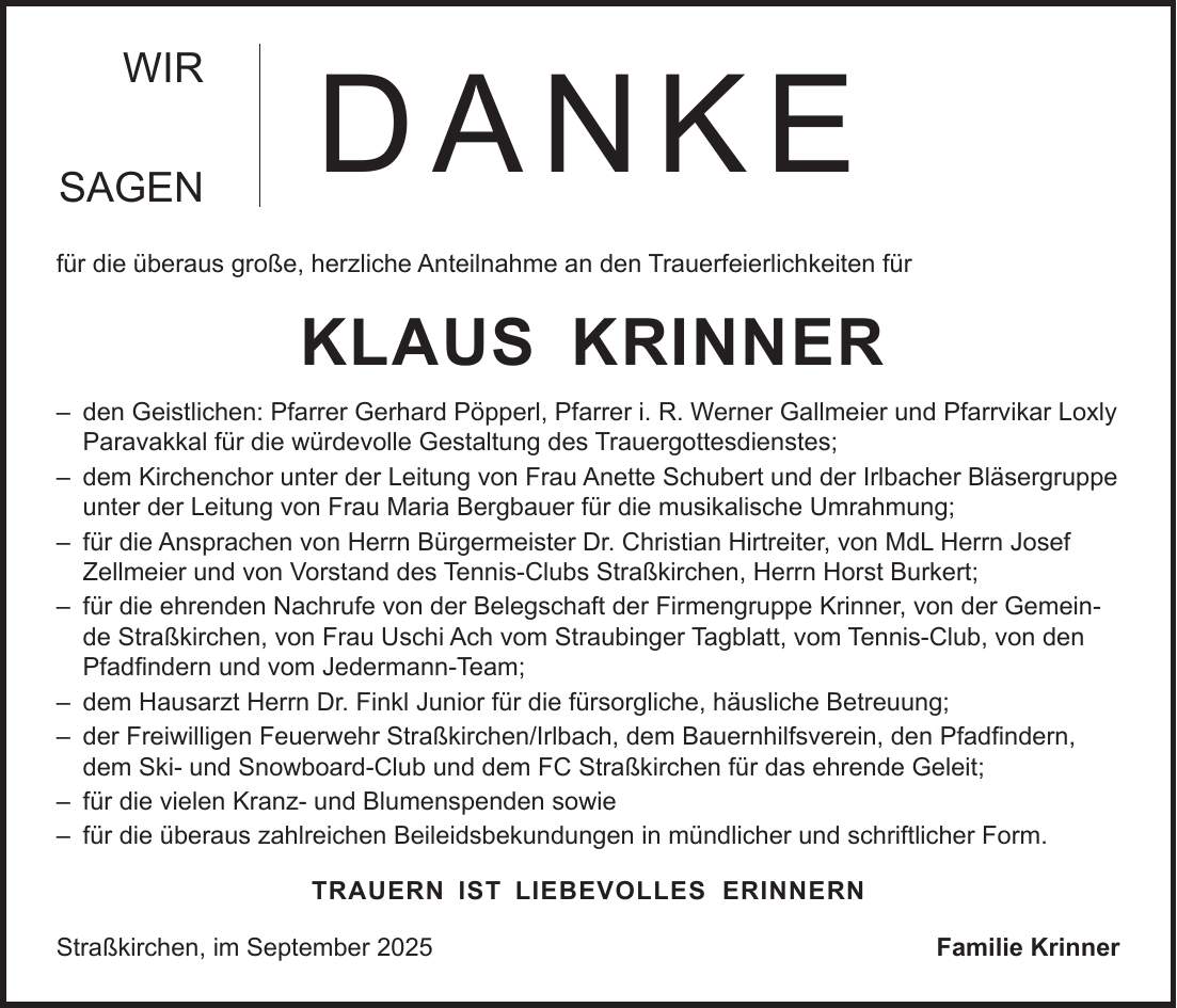 WIR SAGEN für die überaus große, herzliche Anteilnahme an den Trauerfeierlichkeiten für KLAUS KRINNER - den Geistlichen: Pfarrer Gerhard Pöpperl, Pfarrer i. R. Werner Gallmeier und Pfarrvikar Loxly Paravakkal für die würdevolle Gestaltung des Trauergottesdienstes; - dem Kirchenchor unter der Leitung von Frau Anette Schubert und der Irlbacher Bläsergruppe unter der Leitung von Frau Maria Bergbauer für die musikalische Umrahmung; - für die Ansprachen von Herrn Bürgermeister Dr. Christian Hirtreiter, von MdL Herrn Josef Zellmeier und von Vorstand des Tennis-Clubs Straßkirchen, Herrn Horst Burkert; - für die ehrenden Nachrufe von der Belegschaft der Firmengruppe Krinner, von der Gemeinde Straßkirchen, von Frau Uschi Ach vom Straubinger Tagblatt, vom Tennis-Club, von den Pfadfindern und vom Jedermann-Team; - dem Hausarzt Herrn Dr. Finkl Junior für die fürsorgliche, häusliche Betreuung; - der Freiwilligen Feuerwehr Straßkirchen/Irlbach, dem Bauernhilfsverein, den Pfadfindern, dem Ski- und Snowboard-Club und dem FC Straßkirchen für das ehrende Geleit; - für die vielen Kranz- und Blumenspenden sowie - für die überaus zahlreichen Beileidsbekundungen in mündlicher und schriftlicher Form. TRAUERN IST LIEBEVOLLES ERINNERN Straßkirchen, im September 2025Familie KrinnerDANKE