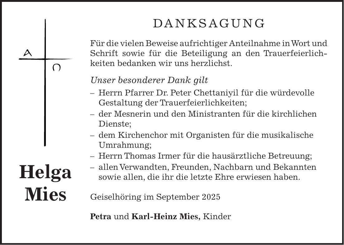 Danksagung Für die vielen Beweise aufrichtiger Anteilnahme in Wort und Schrift sowie für die Beteiligung an den Trauerfeierlich­keiten bedanken wir uns herzlichst. Unser besonderer Dank gilt - Herrn Pfarrer Dr. Peter Chettaniyil für die würdevolle Gestaltung der Trauerfeierlichkeiten; - der Mesnerin und den Ministranten für die kirchlichen Dienste; - dem Kirchenchor mit Organisten für die musikalische Umrahmung; - Herrn Thomas Irmer für die hausärztliche Betreuung; - allen Verwandten, Freunden, Nachbarn und Bekannten sowie allen, die ihr die letzte Ehre erwiesen haben. Geiselhöring im September 2025 Petra und Karl-Heinz Mies, KinderHelga Mies