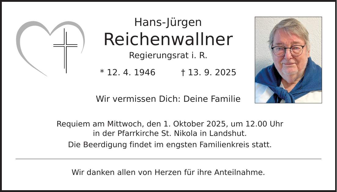 Hans-Jürgen Reichenwallner Regierungsrat i. R. * 12. 4. 1946 _ 13. 9. 2025 Wir vermissen Dich: Deine Familie Requiem am Mittwoch, den 1. Oktober 2025, um 12.00 Uhr in der Pfarrkirche St. Nikola in Landshut. Die Beerdigung findet im engsten Familienkreis statt. Wir danken allen von Herzen für ihre Anteilnahme.