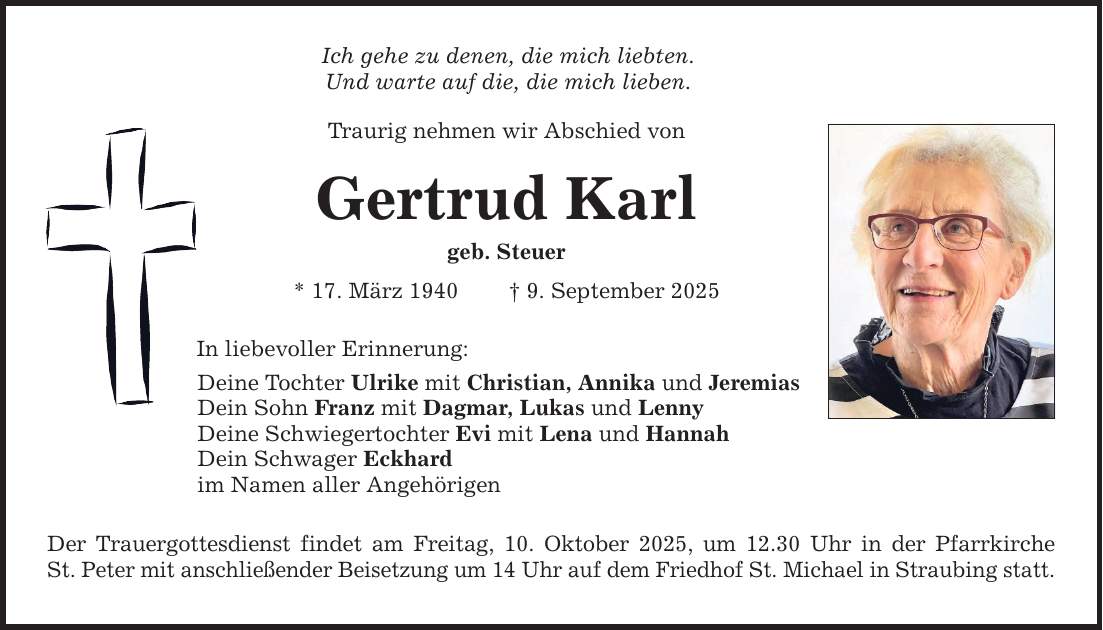 Ich gehe zu denen, die mich liebten. Und warte auf die, die mich lieben. Traurig nehmen wir Abschied von Gertrud Karl geb. Steuer * 17. März 1940 _ 9. September 2025 In liebevoller Erinnerung: Deine Tochter Ulrike mit Christian, Annika und Jeremias Dein Sohn Franz mit Dagmar, Lukas und Lenny Deine Schwiegertochter Evi mit Lena und Hannah Dein Schwager Eckhard im Namen aller Angehörigen Der Trauergottesdienst findet am Freitag, 10. Oktober 2025, um 12.30 Uhr in der Pfarrkirche St. Peter mit anschließender Beisetzung um 14 Uhr auf dem Friedhof St. Michael in Straubing statt.