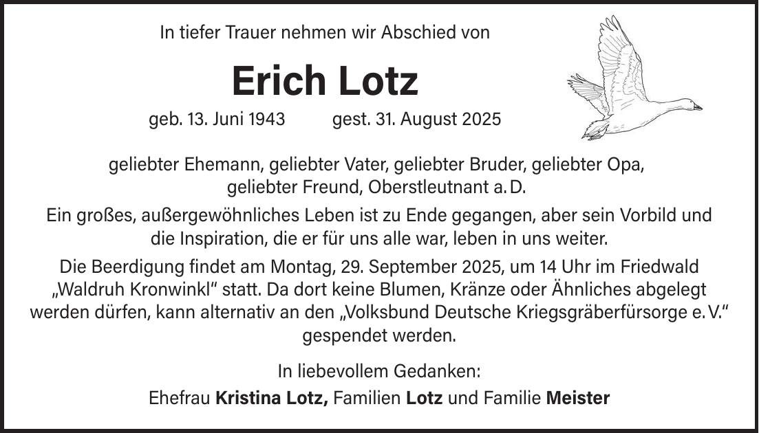  In tiefer Trauer nehmen wir Abschied von Erich Lotz geb. 13. Juni 1943 gest. 31. August 2025 geliebter Ehemann, geliebter Vater, geliebter Bruder, geliebter Opa, geliebter Freund, Oberstleutnant a. D. Ein großes, außergewöhnliches Leben ist zu Ende gegangen, aber sein Vorbild und die Inspiration, die er für uns alle war, leben in uns weiter. Die Beerdigung findet am Montag, 29. September 2025, um 14 Uhr im Friedwald 'Waldruh Kronwinkl' statt. Da dort keine Blumen, Kränze oder Ähnliches abgelegt werden dürfen, kann alternativ an den 'Volksbund Deutsche Kriegsgräberfürsorge e. V.' gespendet werden. In liebevollem Gedanken: Ehefrau Kristina Lotz, Familien Lotz und Familie Meister
