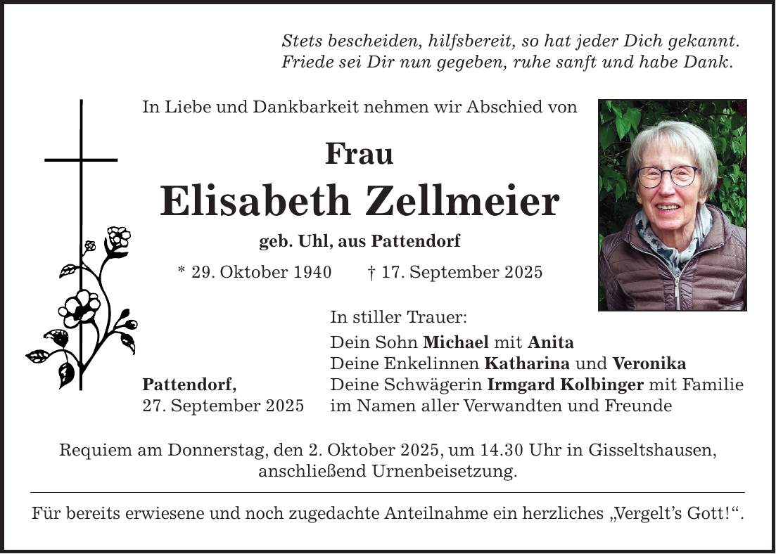 Stets bescheiden, hilfsbereit, so hat jeder Dich gekannt. Friede sei Dir nun gegeben, ruhe sanft und habe Dank. In Liebe und Dankbarkeit nehmen wir Abschied von Frau Elisabeth Zellmeier geb. Uhl, aus Pattendorf * 29. Oktober 1940 + 17. September 2025 In stiller Trauer: Dein Sohn Michael mit Anita Deine Enkelinnen Katharina und Veronika Pattendorf, Deine Schwägerin Irmgard Kolbinger mit Familie 27. September 2025 im Namen aller Verwandten und Freunde Requiem am Donnerstag, den 2. Oktober 2025, um 14.30 Uhr in Gisseltshausen, anschließend Urnenbeisetzung. Für bereits erwiesene und noch zugedachte Anteilnahme ein herzliches 'Vergelt's Gott!'.
