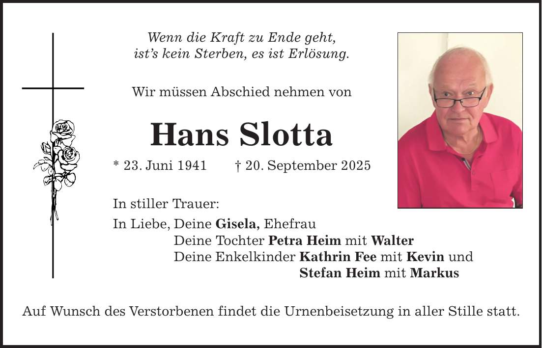 Wenn die Kraft zu Ende geht, ist's kein Sterben, es ist Erlösung. Wir müssen Abschied nehmen von Hans Slotta * 23. Juni 1941 + 20. September 2025 In stiller Trauer: In Liebe, Deine Gisela, Ehefrau Deine Tochter Petra Heim mit Walter Deine Enkelkinder Kathrin Fee mit Kevin und Stefan Heim mit Markus Auf Wunsch des Verstorbenen findet die Urnenbeisetzung in aller Stille statt.