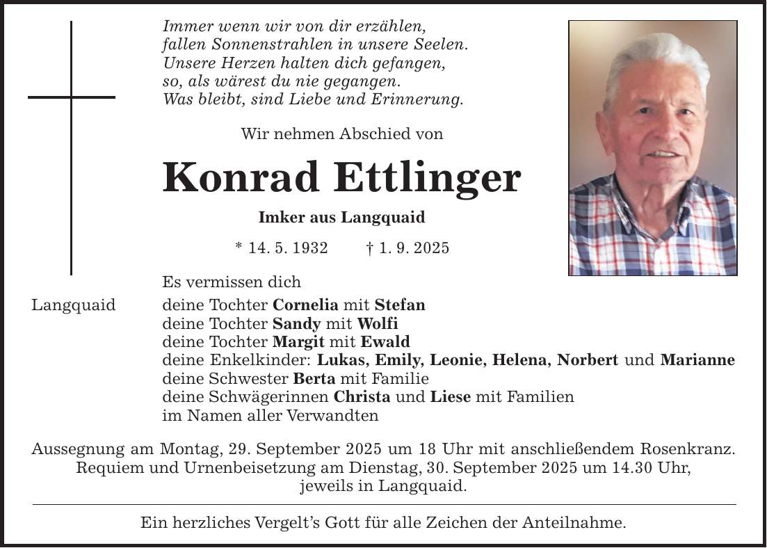 Immer wenn wir von dir erzählen, fallen Sonnenstrahlen in unsere Seelen. Unsere Herzen halten dich gefangen, so, als wärest du nie gegangen. Was bleibt, sind Liebe und Erinnerung. Wir nehmen Abschied von Konrad Ettlinger Imker aus Langquaid * 14. 5. 1932 + 1. 9. 2025 Es vermissen dich Langquaid deine Tochter Cornelia mit Stefan deine Tochter Sandy mit Wolfi deine Tochter Margit mit Ewald deine Enkelkinder: Lukas, Emily, Leonie, Helena, Norbert und Marianne deine Schwester Berta mit Familie deine Schwägerinnen Christa und Liese mit Familien im Namen aller Verwandten Aussegnung am Montag, 29. September 2025 um 18 Uhr mit anschließendem Rosenkranz. Requiem und Urnenbeisetzung am Dienstag, 30. September 2025 um 14.30 Uhr, jeweils in Langquaid. Ein herzliches Vergelt's Gott für alle Zeichen der Anteilnahme.