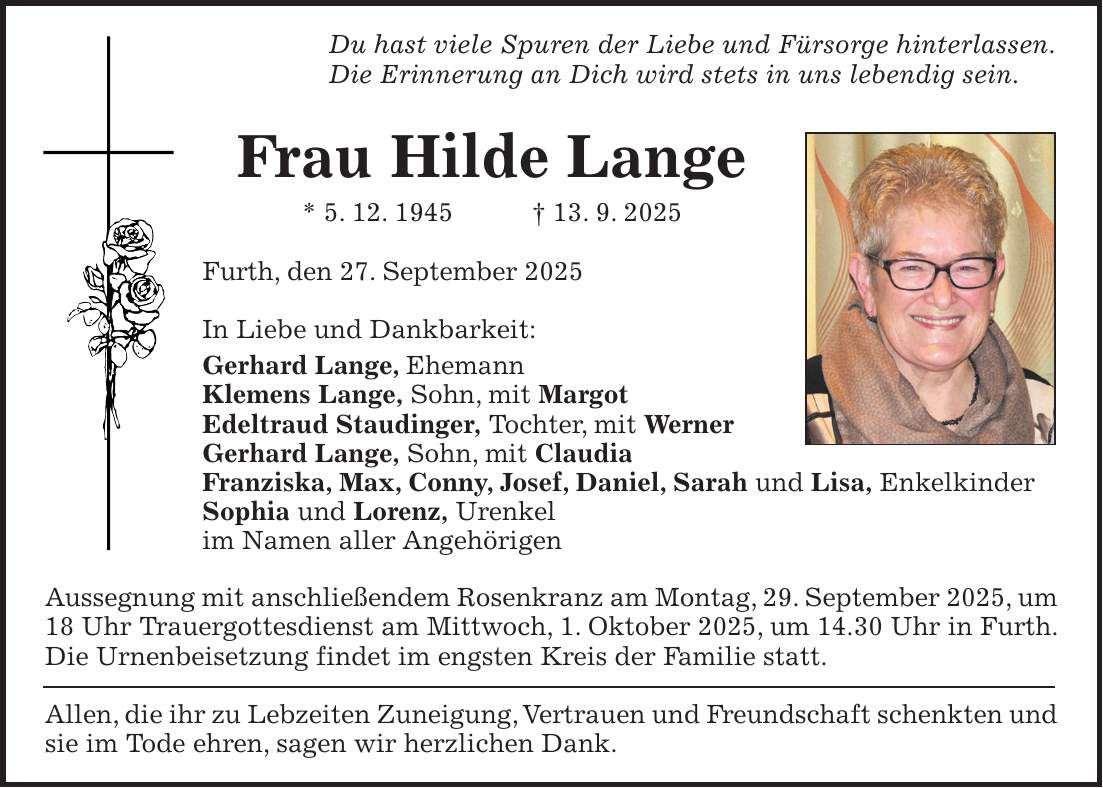 Du hast viele Spuren der Liebe und Fürsorge hinterlassen. Die Erinnerung an Dich wird stets in uns lebendig sein. Frau Hilde Lange * 5. 12. 1945 + 13. 9. 2025 Furth, den 27. September 2025 In Liebe und Dankbarkeit: Gerhard Lange, Ehemann Klemens Lange, Sohn, mit Margot Edeltraud Staudinger, Tochter, mit Werner Gerhard Lange, Sohn, mit Claudia Franziska, Max, Conny, Josef, Daniel, Sarah und Lisa, Enkelkinder Sophia und Lorenz, Urenkel im Namen aller Angehörigen Aussegnung mit anschließendem Rosenkranz am Montag, 29. September 2025, um 18 Uhr Trauergottesdienst am Mittwoch, 1. Oktober 2025, um 14.30 Uhr in Furth. Die Urnenbeisetzung findet im engsten Kreis der Familie statt. Allen, die ihr zu Lebzeiten Zuneigung, Vertrauen und Freundschaft schenkten und sie im Tode ehren, sagen wir herzlichen Dank.