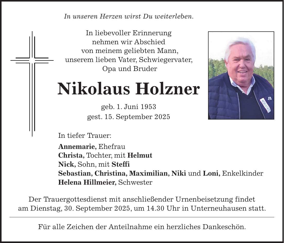 In unseren Herzen wirst Du weiterleben. In liebevoller Erinnerung nehmen wir Abschied von meinem geliebten Mann, unserem lieben Vater, Schwiegervater, Opa und Bruder Nikolaus Holzner geb. 1. Juni 1953 gest. 15. September 2025 In tiefer Trauer: Annemarie, Ehefrau Christa, Tochter, mit Helmut Nick, Sohn, mit Steffi Sebastian, Christina, Maximilian, Niki und Loni, Enkelkinder Helena Hillmeier, Schwester Der Trauergottesdienst mit anschließender Urnenbeisetzung findet am Dienstag, 30. September 2025, um 14.30 Uhr in Unterneuhausen statt. Für alle Zeichen der Anteilnahme ein herzliches Dankeschön.