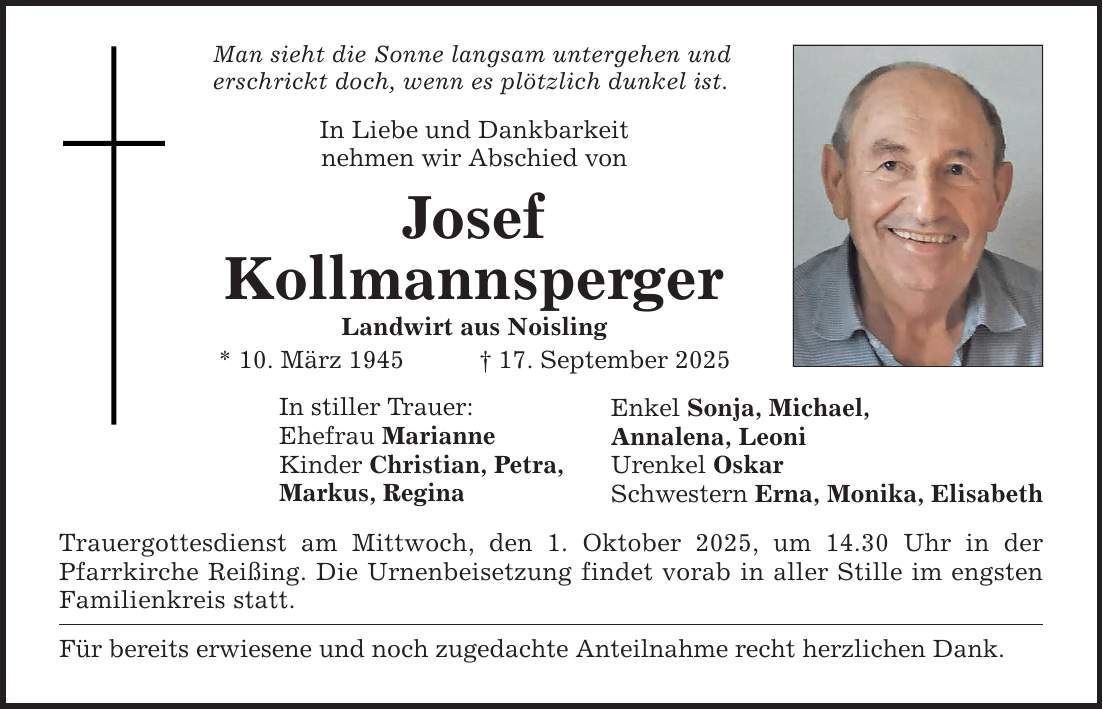 Man sieht die Sonne langsam untergehen und erschrickt doch, wenn es plötzlich dunkel ist. In Liebe und Dankbarkeit nehmen wir Abschied von Josef Kollmannsperger Landwirt aus Noisling * 10. März 1945 _ 17. September 2025 In stiller Trauer: Ehefrau Marianne Kinder Christian, Petra, Markus, Regina Trauergottesdienst am Mittwoch, den 1. Oktober 2025, um 14.30 Uhr in der Pfarrkirche Reißing. Die Urnenbeisetzung findet vorab in aller Stille im engsten Familienkreis statt. Für bereits erwiesene und noch zugedachte Anteilnahme recht herzlichen Dank. Enkel Sonja, Michael, Annalena, Leoni Urenkel Oskar Schwestern Erna, Monika, Elisabeth