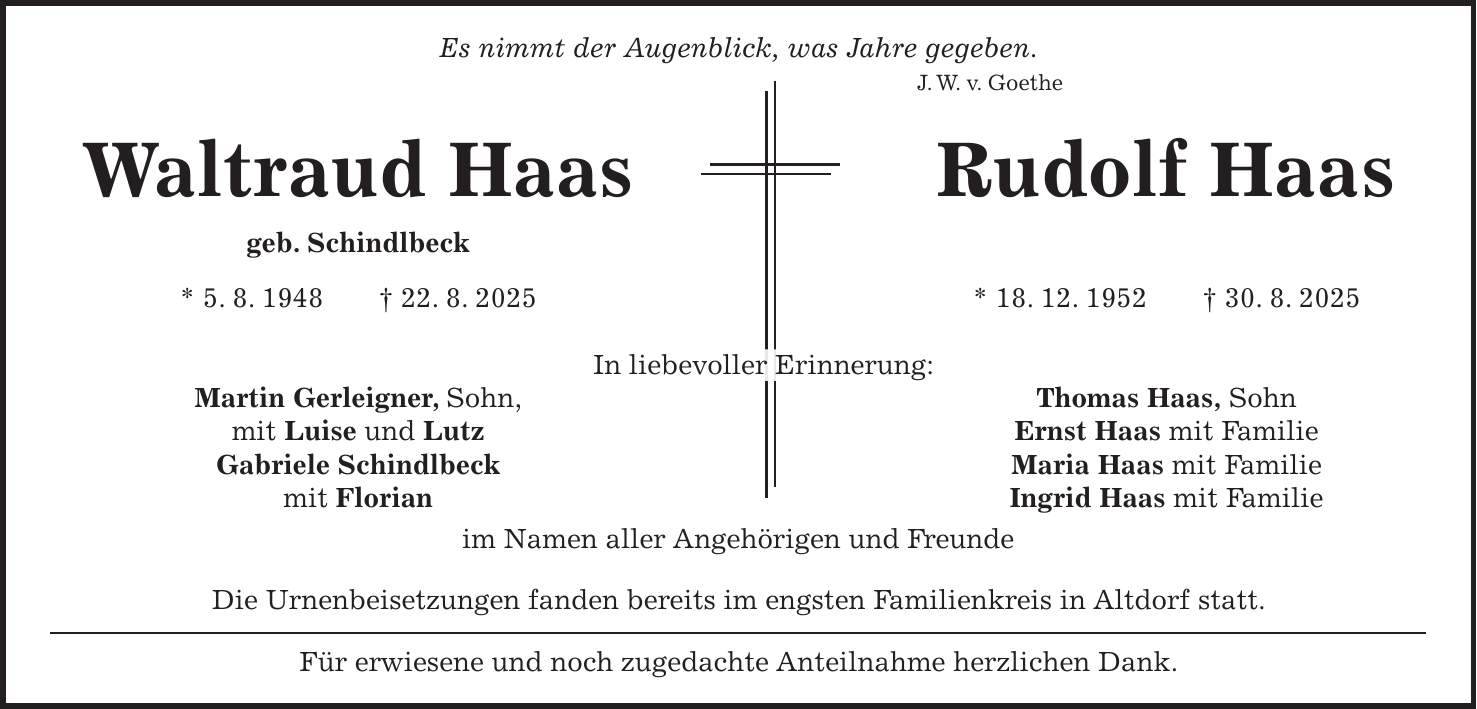 Es nimmt der Augenblick, was Jahre gegeben. J. W. v. Goethe Waltraud Haas Rudolf Haas geb. Schindlbeck * 5. 8. 1948 + 22. 8. 2025 * 18. 12. 1952 + 30. 8. 2025 In liebevoller Erinnerung: Martin Gerleigner, Sohn, Thomas Haas, Sohn mit Luise und Lutz Ernst Haas mit Familie Gabriele Schindlbeck Maria Haas mit Familie mit Florian Ingrid Haas mit Familie im Namen aller Angehörigen und Freunde Die Urnenbeisetzungen fanden bereits im engsten Familienkreis in Altdorf statt. Für erwiesene und noch zugedachte Anteilnahme herzlichen Dank.