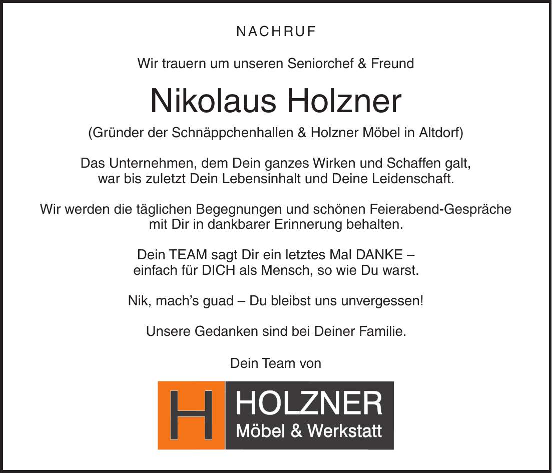 Nachruf Wir trauern um unseren Seniorchef & Freund Nikolaus Holzner (Gründer der Schnäppchenhallen & Holzner Möbel in Altdorf) Das Unternehmen, dem Dein ganzes Wirken und Schaffen galt, war bis zuletzt Dein Lebensinhalt und Deine Leidenschaft. Wir werden die täglichen Begegnungen und schönen Feierabend-Gespräche mit Dir in dankbarer Erinnerung behalten. Dein TEAM sagt Dir ein letztes Mal DANKE - einfach für DICH als Mensch, so wie Du warst. Nik, mach's guad - Du bleibst uns unvergessen! Unsere Gedanken sind bei Deiner Familie. Dein Team von 