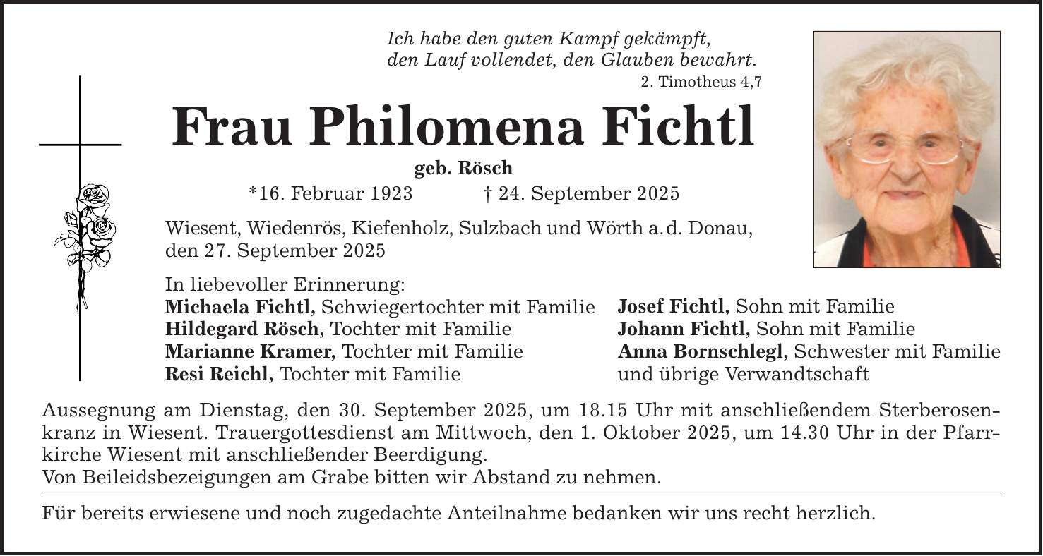 Ich habe den guten Kampf gekämpft, den Lauf vollendet, den Glauben bewahrt. 2. Timotheus 4,7 Frau Philomena Fichtl geb. Rösch *16. Februar 1923 _ 24. September 2025 Wiesent, Wiedenrös, Kiefenholz, Sulzbach und Wörth a. d. Donau, den 27. September 2025 In liebevoller Erinnerung: Michaela Fichtl, Schwiegertochter mit Familie Hildegard Rösch, Tochter mit Familie Marianne Kramer, Tochter mit Familie Resi Reichl, Tochter mit Familie Aussegnung am Dienstag, den 30. September 2025, um 18.15 Uhr mit anschließendem Sterberosenkranz in Wiesent. Trauergottesdienst am Mittwoch, den 1. Oktober 2025, um 14.30 Uhr in der Pfarrkirche Wiesent mit anschließender Beerdigung. Von Beileidsbezeigungen am Grabe bitten wir Abstand zu nehmen. Für bereits erwiesene und noch zugedachte Anteilnahme bedanken wir uns recht herzlich. Josef Fichtl, Sohn mit Familie Johann Fichtl, Sohn mit Familie Anna Bornschlegl, Schwester mit Familie und übrige Verwandtschaft