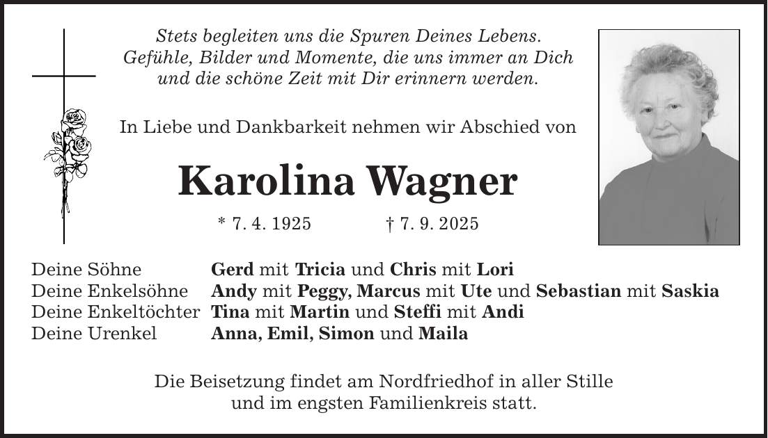 Stets begleiten uns die Spuren Deines Lebens. Gefühle, Bilder und Momente, die uns immer an Dich und die schöne Zeit mit Dir erinnern werden. In Liebe und Dankbarkeit nehmen wir Abschied von Karolina Wagner * 7. 4. 1925 + 7. 9. 2025 Deine Söhne Gerd mit Tricia und Chris mit Lori Deine Enkelsöhne Andy mit Peggy, Marcus mit Ute und Sebastian mit Saskia Deine Enkeltöchter Tina mit Martin und Steffi mit Andi Deine Urenkel Anna, Emil, Simon und Maila Die Beisetzung findet am Nordfriedhof in aller Stille und im engsten Familienkreis statt.