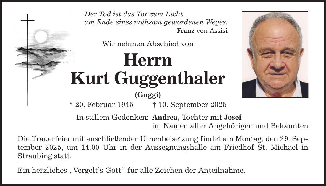 Der Tod ist das Tor zum Licht am Ende eines mühsam gewordenen Weges. Franz von Assisi Wir nehmen Abschied von Herrn Kurt Guggenthaler (Guggi) * 20. Februar 1945 _ 10. September 2025 In stillem Gedenken: Andrea, Tochter mit Josef im Namen aller Angehörigen und Bekannten Die Trauerfeier mit anschließender Urnenbeisetzung findet am Montag, den 29. September 2025, um 14.00 Uhr in der Aussegnungshalle am Friedhof St. Michael in Straubing statt. Ein herzliches 