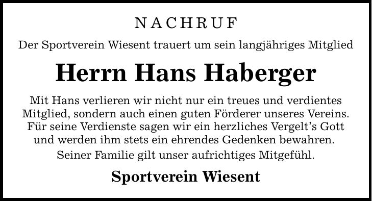 Nachruf Der Sportverein Wiesent trauert um sein langjähriges Mitglied Herrn Hans Haberger Mit Hans verlieren wir nicht nur ein treues und verdientes Mitglied, sondern auch einen guten Förderer unseres Vereins. Für seine Verdienste sagen wir ein herzliches Vergelt's Gott und werden ihm stets ein ehrendes Gedenken bewahren. Seiner Familie gilt unser aufrichtiges Mitgefühl. Sportverein Wiesent