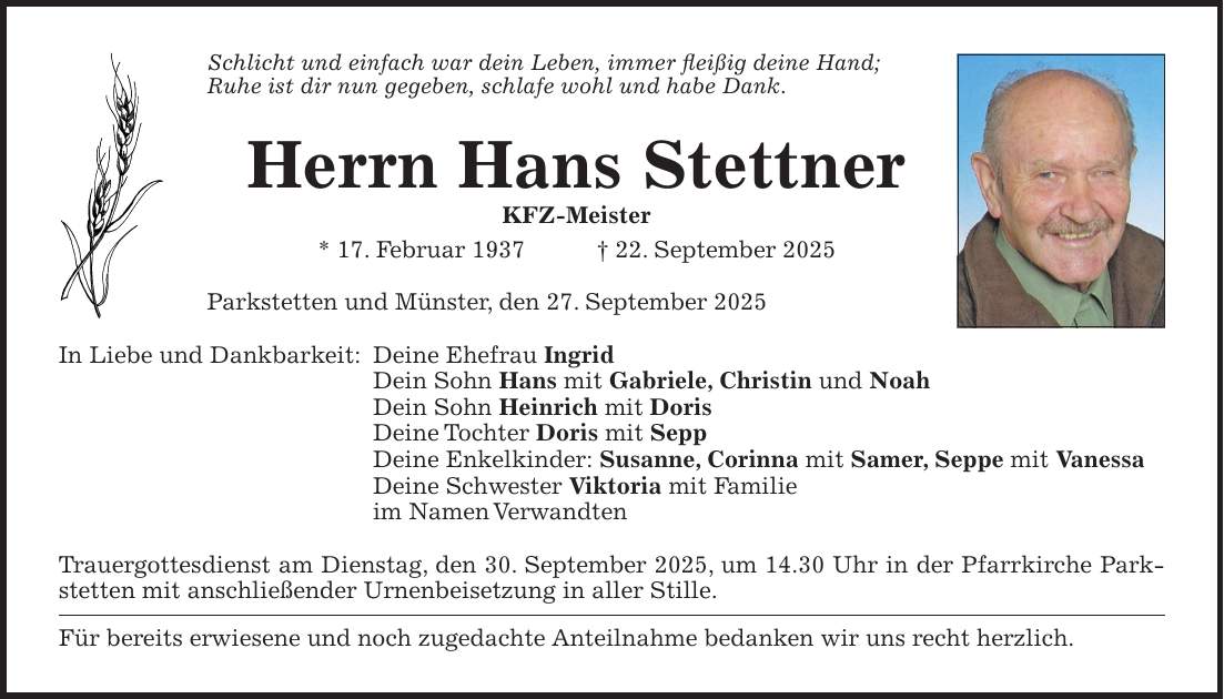 Schlicht und einfach war dein Leben, immer fleißig deine Hand; Ruhe ist dir nun gegeben, schlafe wohl und habe Dank. Herrn Hans Stettner KFZ-Meister * 17. Februar 1937 + 22. September 2025 Parkstetten und Münster, den 27. September 2025 In Liebe und Dankbarkeit: Deine Ehefrau Ingrid Dein Sohn Hans mit Gabriele, Christin und Noah Dein Sohn Heinrich mit Doris Deine Tochter Doris mit Sepp Deine Enkelkinder: Susanne, Corinna mit Samer, Seppe mit Vanessa Deine Schwester Viktoria mit Familie im Namen Verwandten Trauergottesdienst am Dienstag, den 30. September 2025, um 14.30 Uhr in der Pfarrkirche Parkstetten mit anschließender Urnenbeisetzung in aller Stille. Für bereits erwiesene und noch zugedachte Anteilnahme bedanken wir uns recht herzlich.