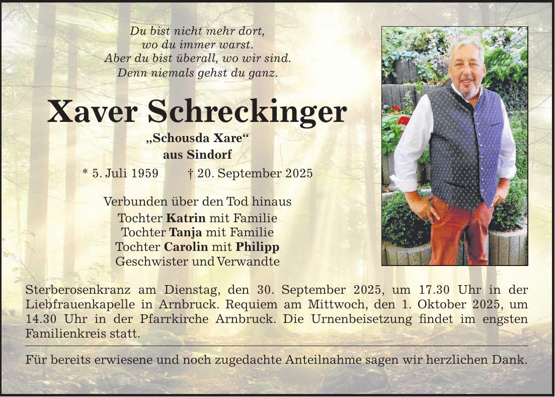 Du bist nicht mehr dort, wo du immer warst. Aber du bist überall, wo wir sind. Denn niemals gehst du ganz. Xaver Schreckinger 'Schousda Xare' aus Sindorf * 5. Juli 1959 + 20. September 2025 Verbunden über den Tod hinaus Tochter Katrin mit Familie Tochter Tanja mit Familie Tochter Carolin mit Philipp Geschwister und Verwandte Sterberosenkranz am Dienstag, den 30. September 2025, um 17.30 Uhr in der Liebfrauenkapelle in Arnbruck. Requiem am Mittwoch, den 1. Oktober 2025, um 14.30 Uhr in der Pfarrkirche Arnbruck. Die Urnenbeisetzung findet im engsten Familienkreis statt. Für bereits erwiesene und noch zugedachte Anteilnahme sagen wir herzlichen Dank.
