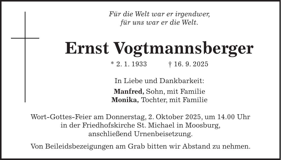 Für die Welt war er irgendwer, für uns war er die Welt. Ernst Vogtmannsberger * 2. 1. 1933 + 16. 9. 2025 In Liebe und Dankbarkeit: Manfred, Sohn, mit Familie Monika, Tochter, mit Familie Wort-Gottes-Feier am Donnerstag, 2. Oktober 2025, um 14.00 Uhr in der Friedhofskirche St. Michael in Moosburg, anschließend Urnenbeisetzung. Von Beileidsbezeigungen am Grab bitten wir Abstand zu nehmen.