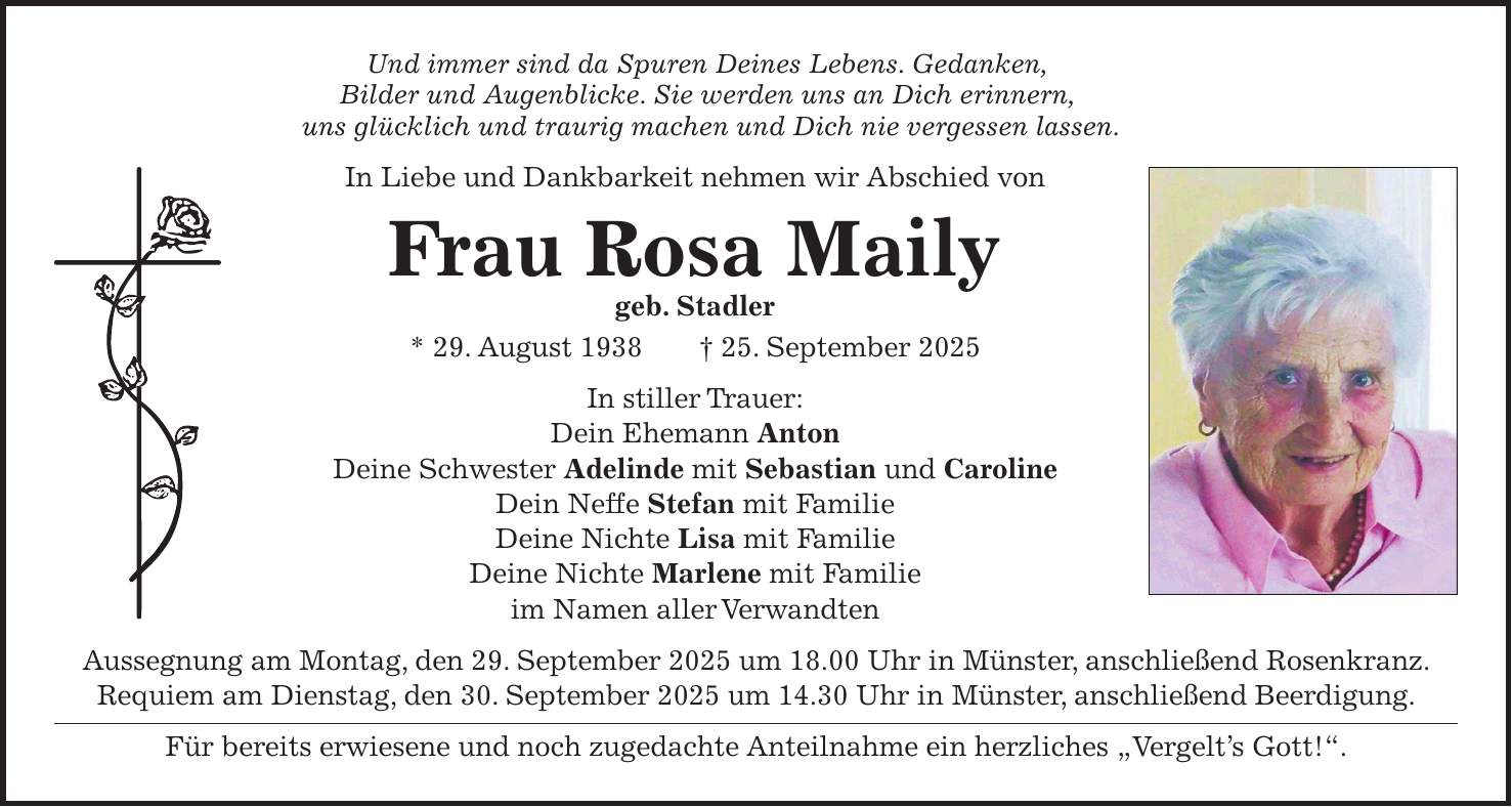 Und immer sind da Spuren Deines Lebens. Gedanken, Bilder und Augenblicke. Sie werden uns an Dich erinnern, uns glücklich und traurig machen und Dich nie vergessen lassen. In Liebe und Dankbarkeit nehmen wir Abschied von Frau Rosa Maily geb. Stadler * 29. August 1938 + 25. September 2025 In stiller Trauer: Dein Ehemann Anton Deine Schwester Adelinde mit Sebastian und Caroline Dein Neffe Stefan mit Familie Deine Nichte Lisa mit Familie Deine Nichte Marlene mit Familie im Namen aller Verwandten Aussegnung am Montag, den 29. September 2025 um 18.00 Uhr in Münster, anschließend Rosenkranz. Requiem am Dienstag, den 30. September 2025 um 14.30 Uhr in Münster, anschließend Beerdigung. Für bereits erwiesene und noch zugedachte Anteilnahme ein herzliches 'Vergelt's Gott!'.