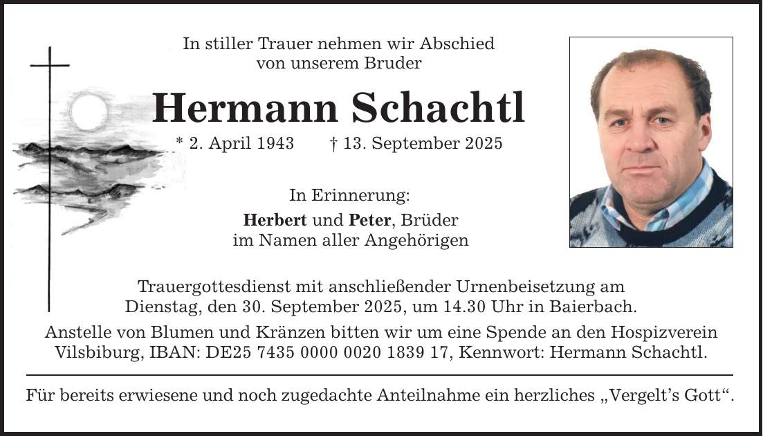 In stiller Trauer nehmen wir Abschied von unserem Bruder Hermann Schachtl * 2. April 1943 _ 13. September 2025 In Erinnerung: Herbert und Peter, Brüder im Namen aller Angehörigen Trauergottesdienst mit anschließender Urnenbeisetzung am Dienstag, den 30. September 2025, um 14.30 Uhr in Baierbach. Anstelle von Blumen und Kränzen bitten wir um eine Spende an den Hospizverein Vilsbiburg, IBAN: DE***, Kennwort: Hermann Schachtl. Für bereits erwiesene und noch zugedachte Anteilnahme ein herzliches 
