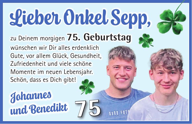 Lieber Onkel Sepp, zu Deinem morgigen 75. Geburtstag wünschen wir Dir alles erdenklich Gute, vor allem Glück, Gesundheit, Zufriedenheit und viele schöne Momente im neuen Lebensjahr. Schön, dass es Dich gibt!Johannes und Benedikt75