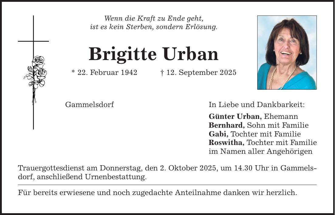 Wenn die Kraft zu Ende geht, ist es kein Sterben, sondern Erlösung. Brigitte Urban * 22. Februar 1942 _ 12. September 2025 Gammelsdorf Trauergottesdienst am Donnerstag, den 2. Oktober 2025, um 14.30 Uhr in Gammels­dorf, anschließend Urnenbestattung. Für bereits erwiesene und noch zugedachte Anteilnahme danken wir herzlich. In Liebe und Dankbarkeit: Günter Urban, Ehemann Bernhard, Sohn mit Familie Gabi, Tochter mit Familie Roswitha, Tochter mit Familie im Namen aller Angehörigen