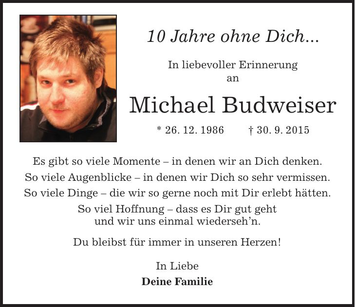 10 Jahre ohne Dich... In liebevoller Erinnerung an Michael Budweiser * 26. 12. 1986 + 30. 9. 2015 Es gibt so viele Momente - in denen wir an Dich denken. So viele Augenblicke - in denen wir Dich so sehr vermissen. So viele Dinge - die wir so gerne noch mit Dir erlebt hätten. So viel Hoffnung - dass es Dir gut geht und wir uns einmal wiederseh'n. Du bleibst für immer in unseren Herzen! In Liebe Deine Familie