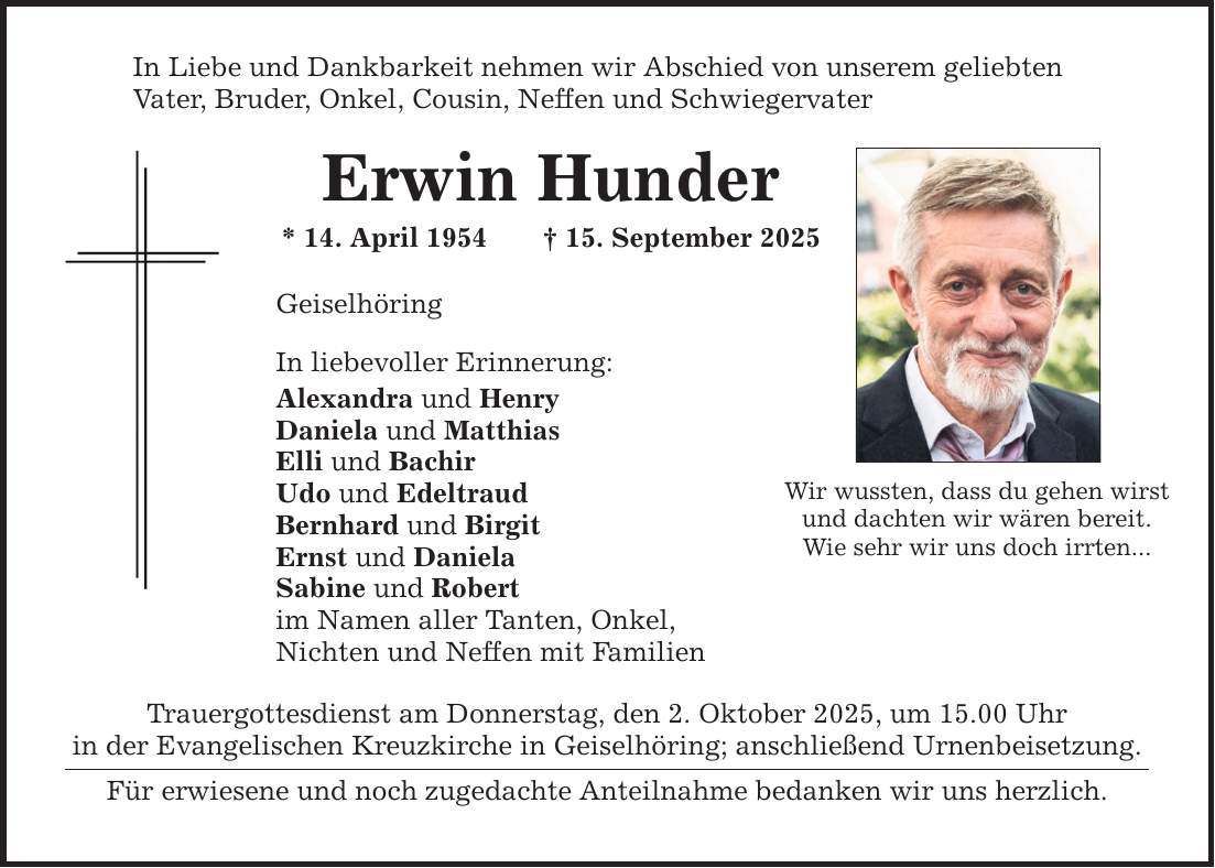 In Liebe und Dankbarkeit nehmen wir Abschied von unserem geliebten Vater, Bruder, Onkel, Cousin, Neffen und Schwiegervater Erwin Hunder * 14. April 1954 _ 15. September 2025 Geiselhöring In liebevoller Erinnerung: Alexandra und Henry Daniela und Matthias Elli und Bachir Udo und Edeltraud Bernhard und Birgit Ernst und Daniela Sabine und Robert im Namen aller Tanten, Onkel, Nichten und Neffen mit Familien Trauergottesdienst am Donnerstag, den 2. Oktober 2025, um 15.00 Uhr in der Evangelischen Kreuzkirche in Geiselhöring; anschließend Urnenbeisetzung. Für erwiesene und noch zugedachte Anteilnahme bedanken wir uns herzlich. Wir wussten, dass du gehen wirst und dachten wir wären bereit. Wie sehr wir uns doch irrten...